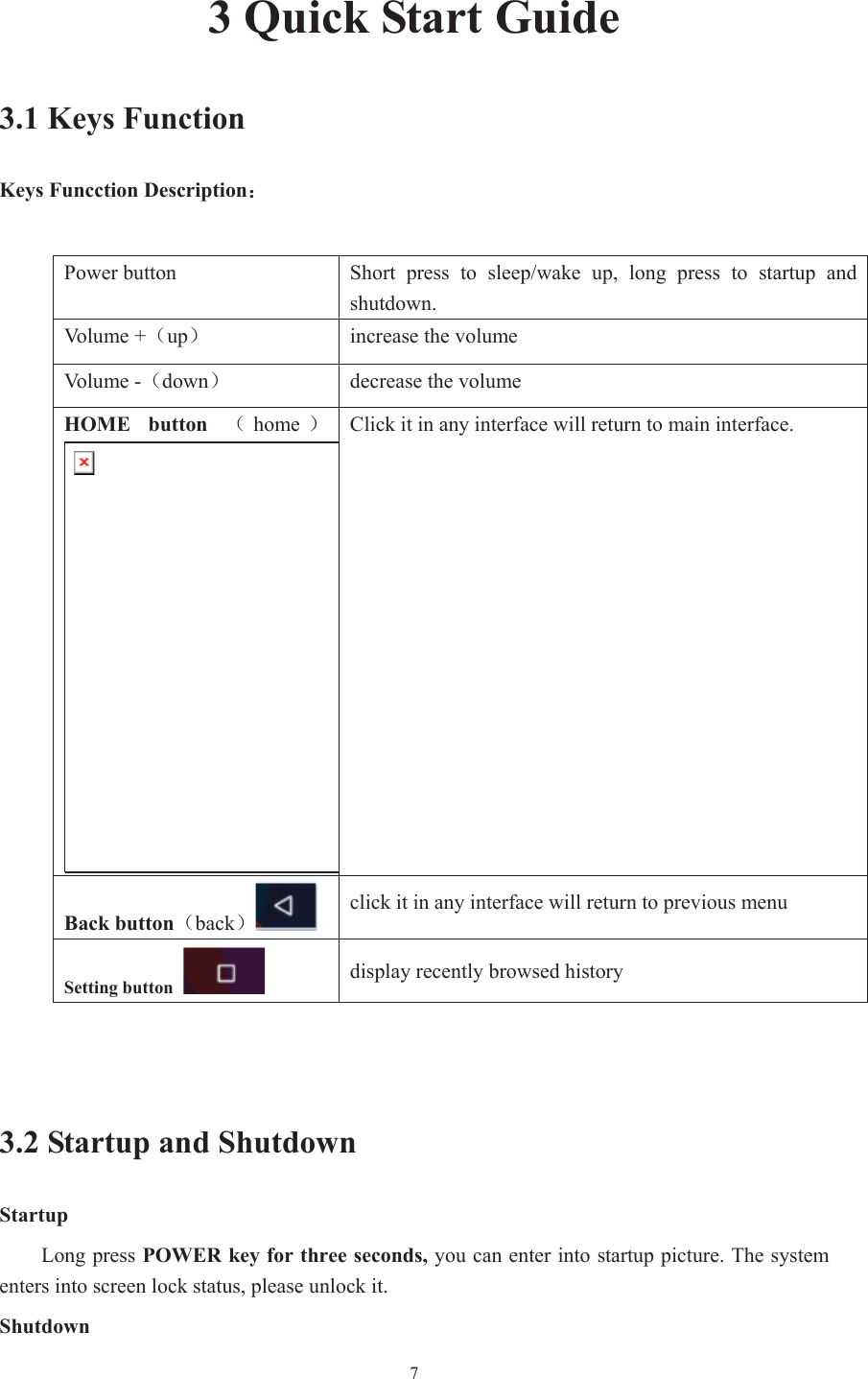  73 Quick Start Guide 3.1 Keys Function Keys Funcction Description˖Power button  Short  press  to  sleep/wake  up,  long  press  to  startup  and shutdown. Vo l u m e   + ˄up˅  increase the volume Vo l u m e   - ˄down˅  decrease the volume HOME  button  ˄home ˅Click it in any interface will return to main interface. Back button˄back˅click it in any interface will return to previous menu Setting button  display recently browsed history 3.2 Startup and Shutdown Startup Long press POWER key for three seconds, you can enter into startup picture. The system enters into screen lock status, please unlock it. Shutdown 