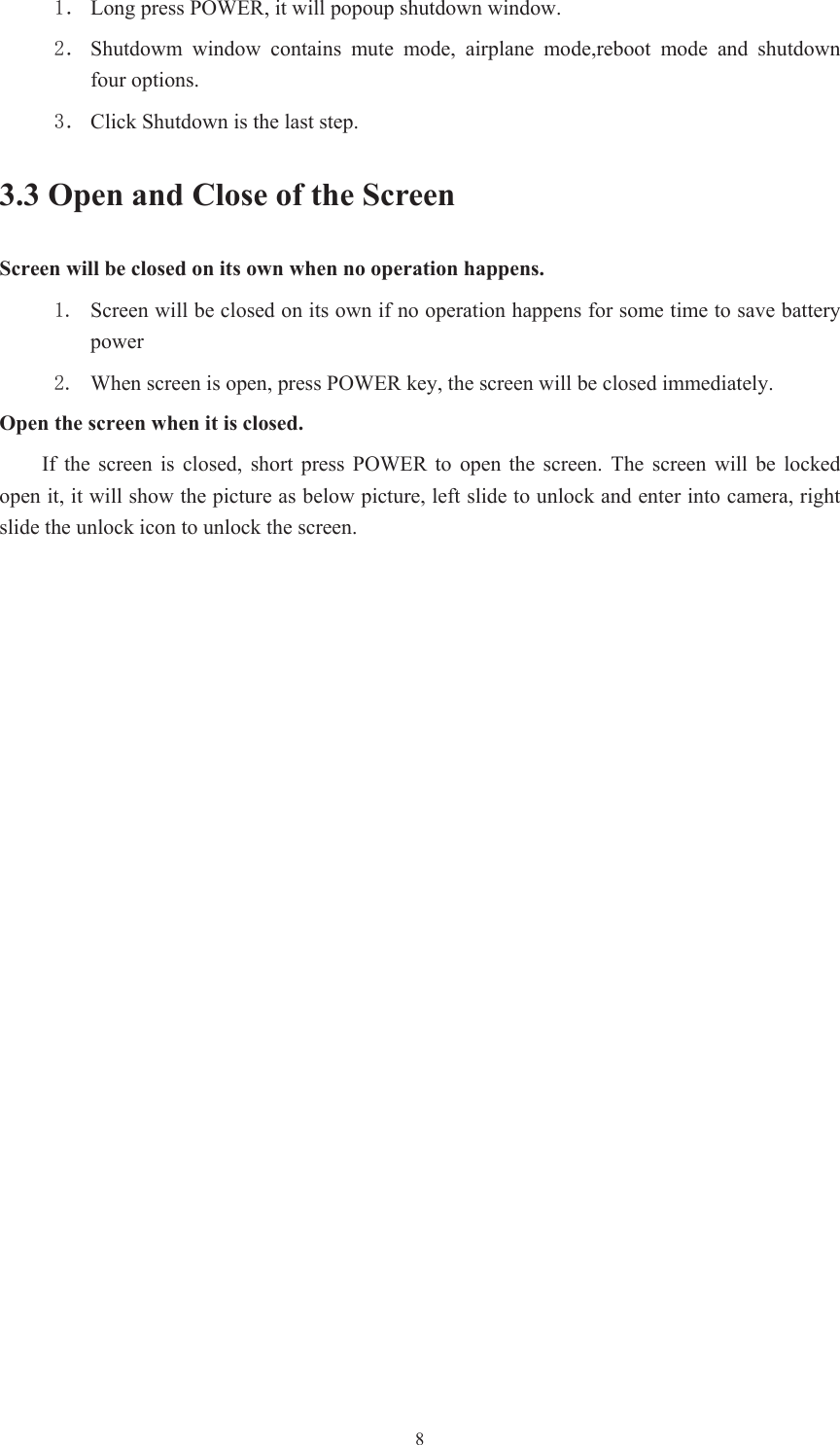  8ˊ Long press POWER, it will popoup shutdown window. ˊ Shutdowm  window  contains  mute  mode,  airplane  mode,reboot  mode  and  shutdown four options. ˊ Click Shutdown is the last step.   3.3 Open and Close of the Screen Screen will be closed on its own when no operation happens.  Screen will be closed on its own if no operation happens for some time to save battery power    When screen is open, press POWER key, the screen will be closed immediately. Open the screen when it is closed. If  the  screen  is  closed,  short  press  POWER  to  open  the  screen.  The  screen  will be locked open it, it will show the picture as below picture, left slide to unlock and enter into camera, right slide the unlock icon to unlock the screen. 