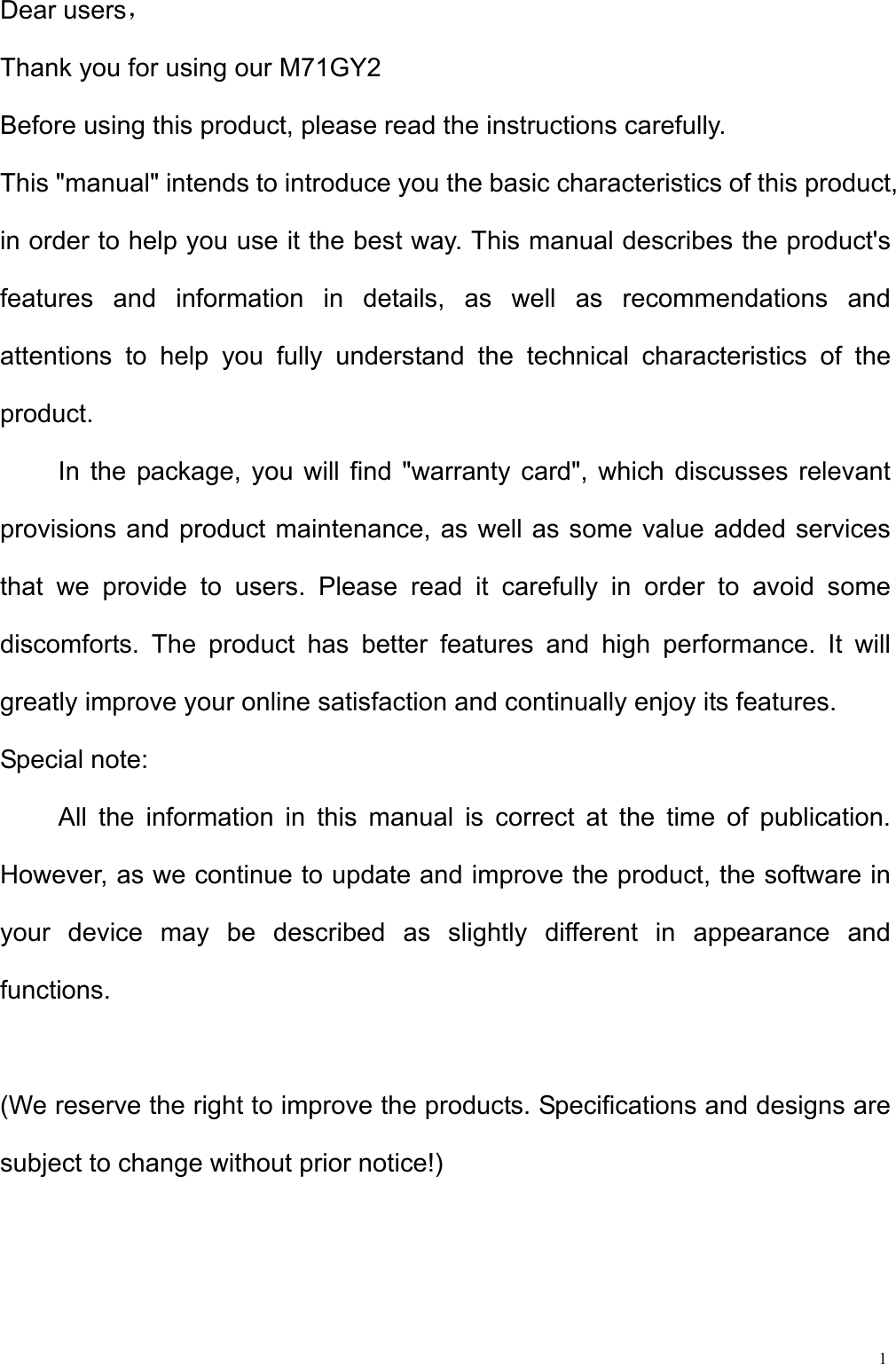  1Dear users， Thank you for using our M71GY2 Before using this product, please read the instructions carefully. This &quot;manual&quot; intends to introduce you the basic characteristics of this product, in order to help you use it the best way. This manual describes the product&apos;s features and information in details, as well as recommendations and attentions to help you fully understand the technical characteristics of the product. In the package, you will find &quot;warranty card&quot;, which discusses relevant provisions and product maintenance, as well as some value added services that we provide to users. Please read it carefully in order to avoid some discomforts. The product has better features and high performance. It will greatly improve your online satisfaction and continually enjoy its features. Special note: All the information in this manual is correct at the time of publication. However, as we continue to update and improve the product, the software in your device may be described as slightly different in appearance and functions.  (We reserve the right to improve the products. Specifications and designs are subject to change without prior notice!)  