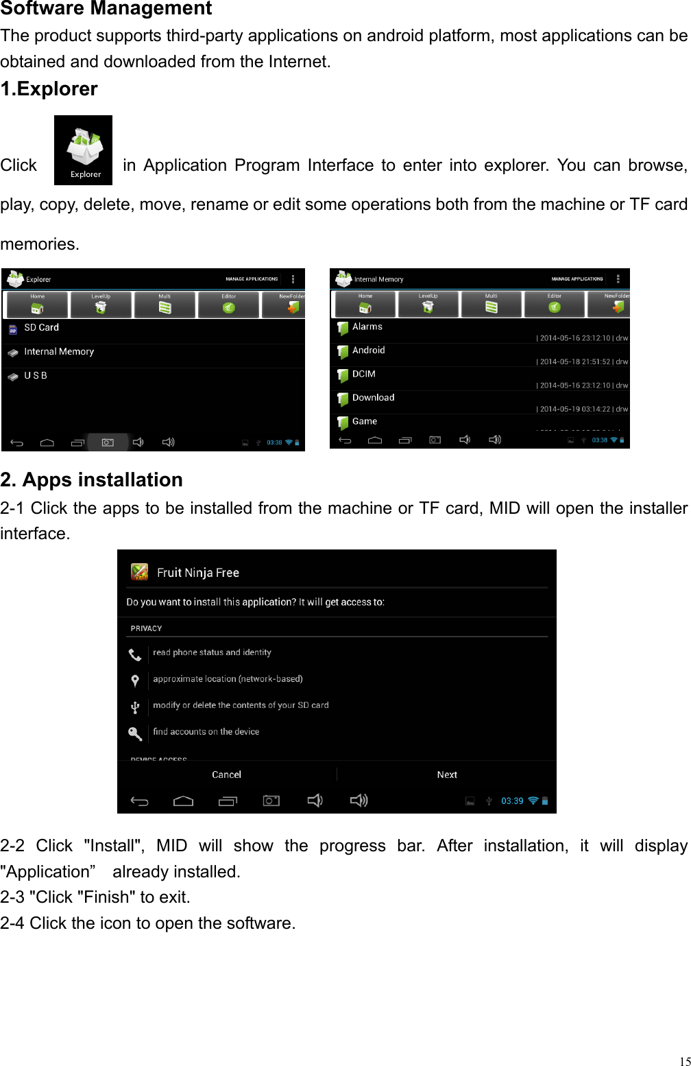  15Software Management                                                  The product supports third-party applications on android platform, most applications can be obtained and downloaded from the Internet. 1.Explorer   Click          in Application Program Interface to enter into explorer. You can browse, play, copy, delete, move, rename or edit some operations both from the machine or TF card memories.   2. Apps installation 2-1 Click the apps to be installed from the machine or TF card, MID will open the installer interface. 2-2 Click &quot;Install&quot;, MID will show the progress bar. After installation, it will display &quot;Application”  already installed. 2-3 &quot;Click &quot;Finish&quot; to exit.   2-4 Click the icon to open the software. 