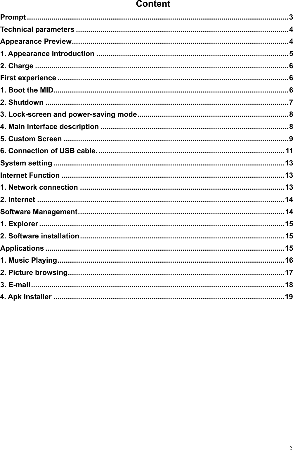  2Content Prompt ................................................................................................................................ 3 Technical parameters ........................................................................................................ 4 Appearance Preview ..........................................................................................................  4 1. Appearance Introduction .............................................................................................. 5 2. Charge ............................................................................................................................ 6 First experience ................................................................................................................. 6 1. Boot the MID ................................................................................................................... 6 2. Shutdown ....................................................................................................................... 7 3. Lock-screen and power-saving mode .......................................................................... 8 4. Main interface description ............................................................................................ 8 5. Custom Screen .............................................................................................................. 9 6. Connection of USB cable. ........................................................................................... 11 System setting ................................................................................................................. 13 Internet Function ............................................................................................................. 13 1. Network connection .................................................................................................... 13 2. Internet ......................................................................................................................... 14 Software Management ..................................................................................................... 14 1. Explorer ........................................................................................................................ 15 2. Software installation .................................................................................................... 15 Applications ..................................................................................................................... 15 1. Music Playing ............................................................................................................... 16 2. Picture browsing .......................................................................................................... 17 3. E-mail ............................................................................................................................ 18 4. Apk Installer ................................................................................................................. 19  