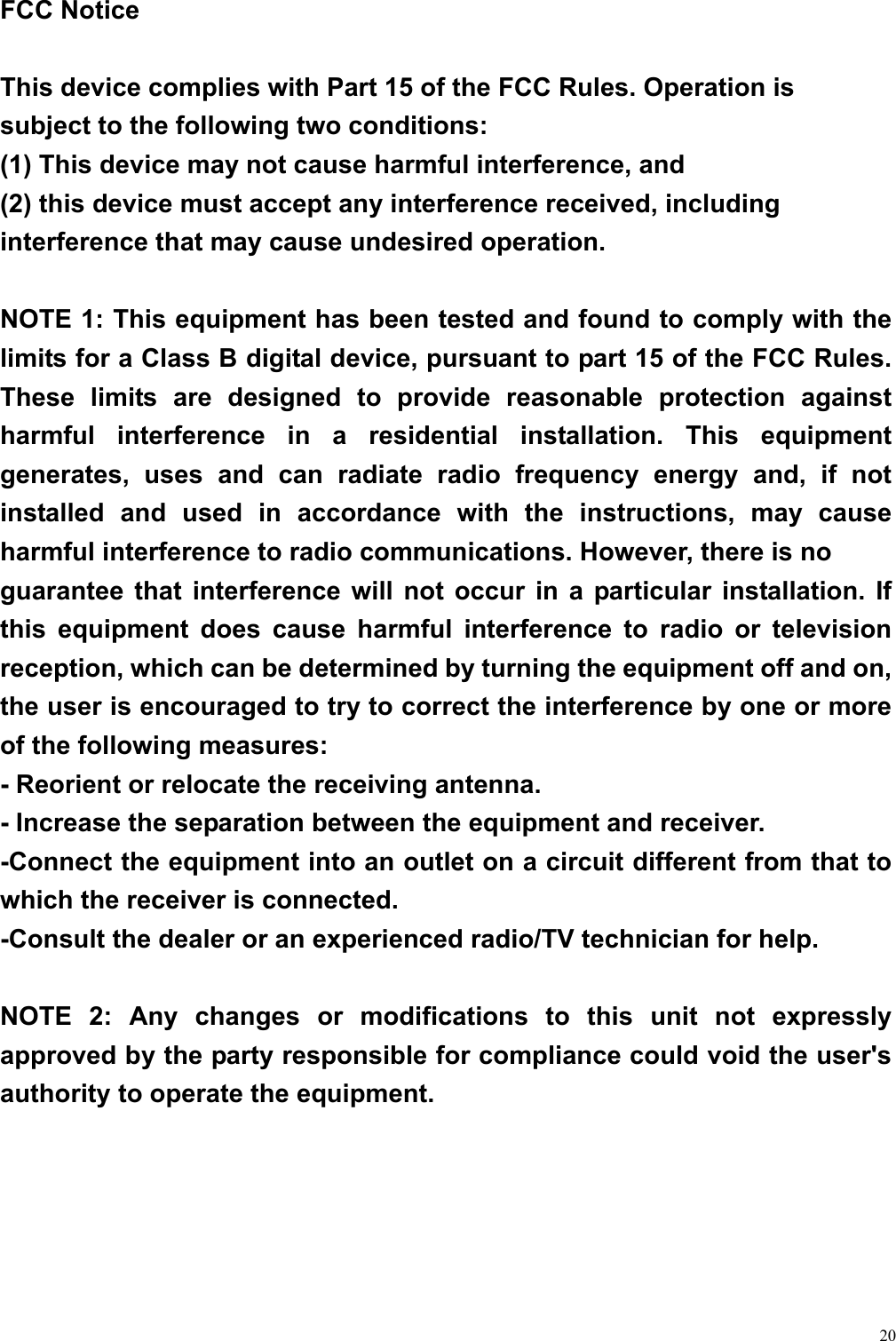  20 FCC Notice  This device complies with Part 15 of the FCC Rules. Operation is subject to the following two conditions: (1) This device may not cause harmful interference, and   (2) this device must accept any interference received, including interference that may cause undesired operation.  NOTE 1: This equipment has been tested and found to comply with the limits for a Class B digital device, pursuant to part 15 of the FCC Rules. These limits are designed to provide reasonable protection against harmful interference in a residential installation. This equipment generates, uses and can radiate radio frequency energy and, if not installed and used in accordance with the instructions, may cause harmful interference to radio communications. However, there is no guarantee that interference will not occur in a particular installation. If this equipment does cause harmful interference to radio or television reception, which can be determined by turning the equipment off and on, the user is encouraged to try to correct the interference by one or more of the following measures: - Reorient or relocate the receiving antenna. - Increase the separation between the equipment and receiver. -Connect the equipment into an outlet on a circuit different from that to which the receiver is connected. -Consult the dealer or an experienced radio/TV technician for help.  NOTE 2: Any changes or modifications to this unit not expressly approved by the party responsible for compliance could void the user&apos;s authority to operate the equipment.  