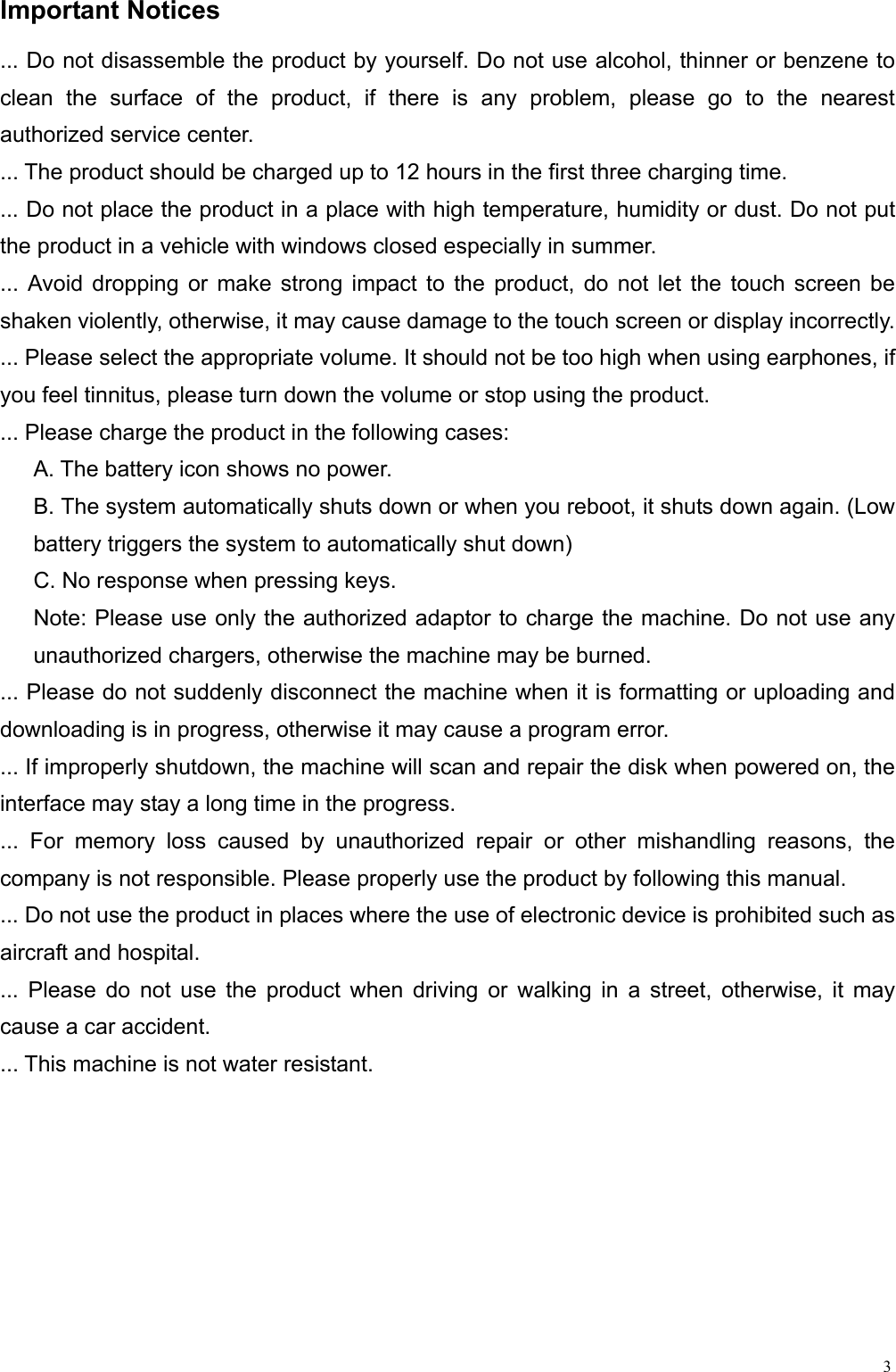  3Important Notices                                                         ... Do not disassemble the product by yourself. Do not use alcohol, thinner or benzene to clean the surface of the product, if there is any problem, please go to the nearest authorized service center. ... The product should be charged up to 12 hours in the first three charging time. ... Do not place the product in a place with high temperature, humidity or dust. Do not put the product in a vehicle with windows closed especially in summer. ... Avoid dropping or make strong impact to the product, do not let the touch screen be shaken violently, otherwise, it may cause damage to the touch screen or display incorrectly. ... Please select the appropriate volume. It should not be too high when using earphones, if you feel tinnitus, please turn down the volume or stop using the product. ... Please charge the product in the following cases: A. The battery icon shows no power. B. The system automatically shuts down or when you reboot, it shuts down again. (Low battery triggers the system to automatically shut down) C. No response when pressing keys. Note: Please use only the authorized adaptor to charge the machine. Do not use any unauthorized chargers, otherwise the machine may be burned. ... Please do not suddenly disconnect the machine when it is formatting or uploading and downloading is in progress, otherwise it may cause a program error. ... If improperly shutdown, the machine will scan and repair the disk when powered on, the interface may stay a long time in the progress. ... For memory loss caused by unauthorized repair or other mishandling reasons, the company is not responsible. Please properly use the product by following this manual. ... Do not use the product in places where the use of electronic device is prohibited such as aircraft and hospital. ... Please do not use the product when driving or walking in a street, otherwise, it may cause a car accident. ... This machine is not water resistant. 