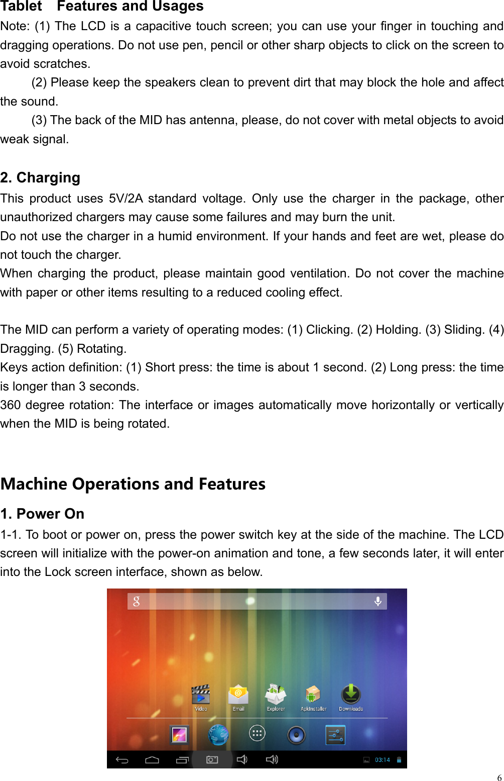  6Tablet  Features and Usages                                                Note: (1) The LCD is a capacitive touch screen; you can use your finger in touching and dragging operations. Do not use pen, pencil or other sharp objects to click on the screen to avoid scratches. (2) Please keep the speakers clean to prevent dirt that may block the hole and affect the sound. (3) The back of the MID has antenna, please, do not cover with metal objects to avoid weak signal.  2. Charging This product uses 5V/2A standard voltage. Only use the charger in the package, other unauthorized chargers may cause some failures and may burn the unit. Do not use the charger in a humid environment. If your hands and feet are wet, please do not touch the charger. When charging the product, please maintain good ventilation. Do not cover the machine with paper or other items resulting to a reduced cooling effect.  The MID can perform a variety of operating modes: (1) Clicking. (2) Holding. (3) Sliding. (4) Dragging. (5) Rotating. Keys action definition: (1) Short press: the time is about 1 second. (2) Long press: the time is longer than 3 seconds.   360 degree rotation: The interface or images automatically move horizontally or vertically when the MID is being rotated. MachineOperationsandFeatures1. Power On   1-1. To boot or power on, press the power switch key at the side of the machine. The LCD screen will initialize with the power-on animation and tone, a few seconds later, it will enter into the Lock screen interface, shown as below.      