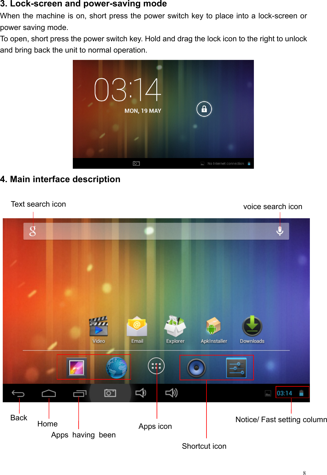  83. Lock-screen and power-saving mode When the machine is on, short press the power switch key to place into a lock-screen or power saving mode.   To open, short press the power switch key. Hold and drag the lock icon to the right to unlock and bring back the unit to normal operation.      4. Main interface description   Shortcut icon Notice/ Fast setting column Back  Home Apps having been voice search icon Apps icon Text search icon 