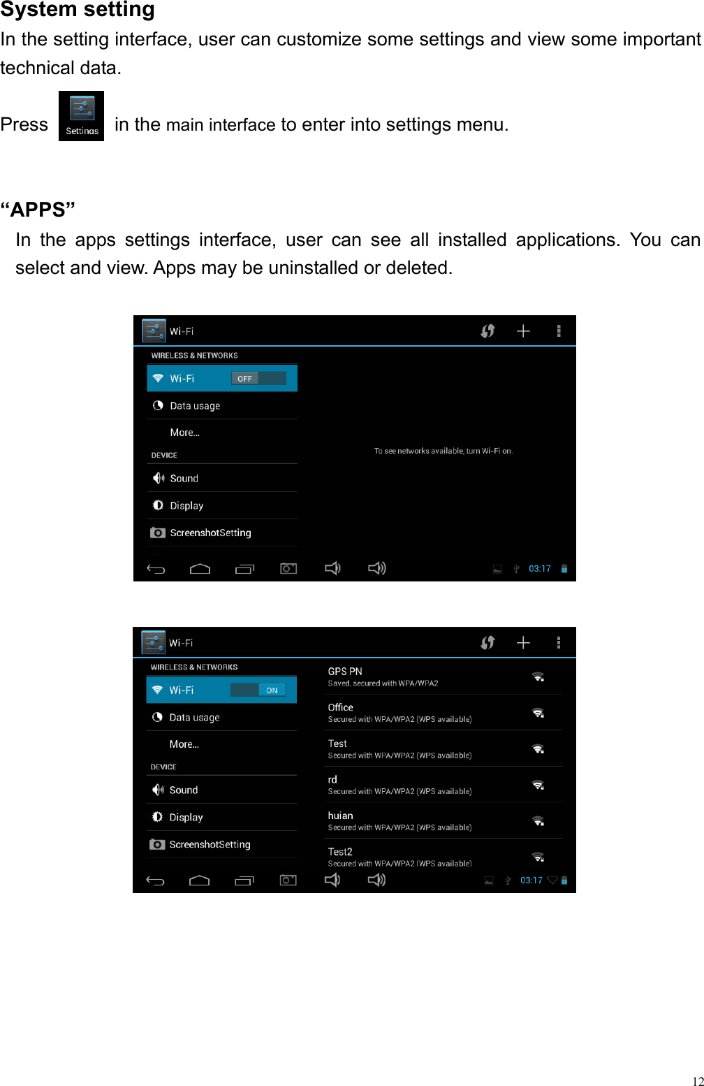  12System setting                                                    In the setting interface, user can customize some settings and view some important technical data.  Press       in the main interface to enter into settings menu.     “APPS”  In the apps settings interface, user can see all installed applications. You can select and view. Apps may be uninstalled or deleted.                     