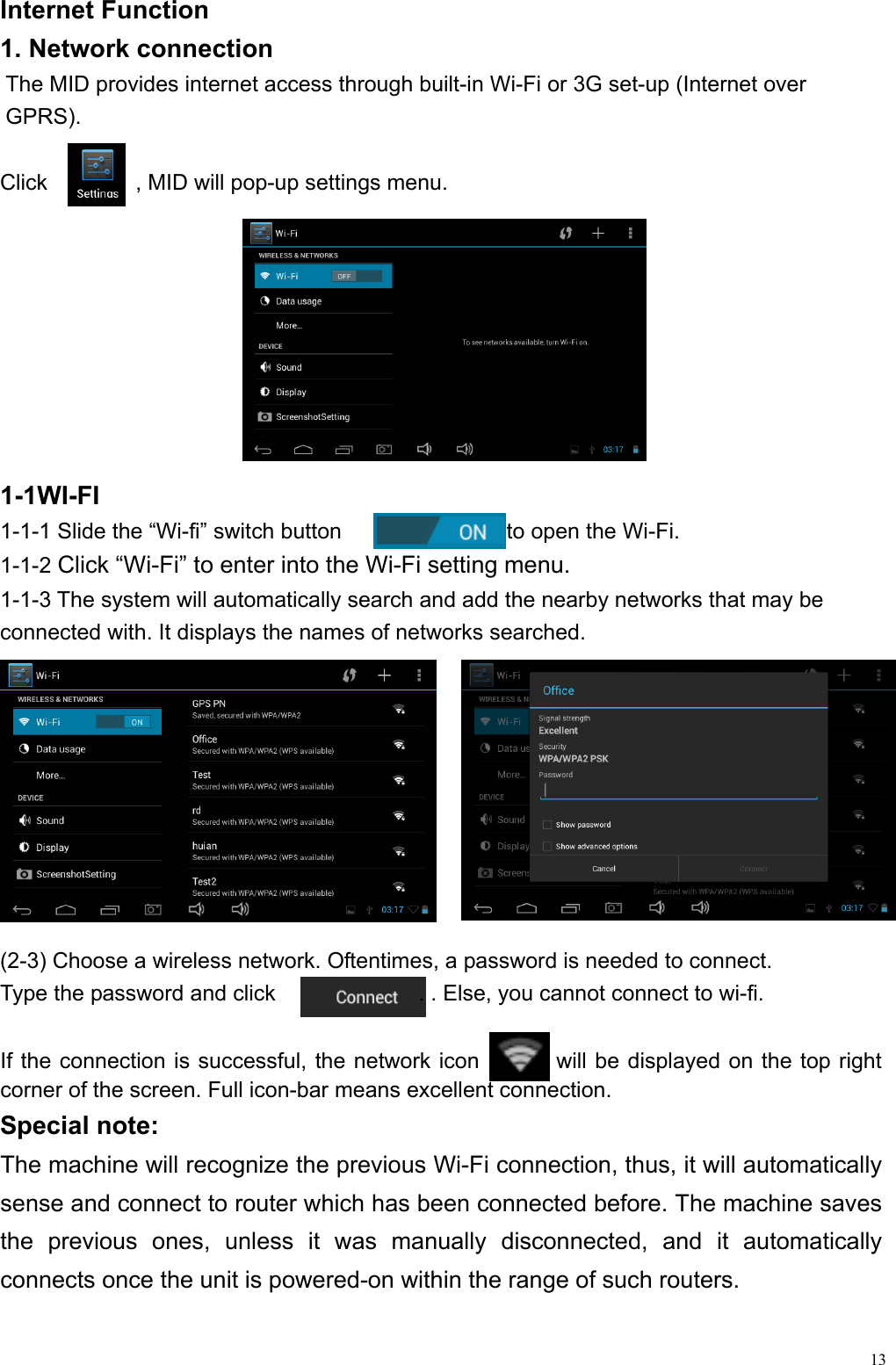  13Internet Function                                                      1. Network connection         The MID provides internet access through built-in Wi-Fi or 3G set-up (Internet over           GPRS).  Click        , MID will pop-up settings menu.   1-1WI-FI 1-1-1 Slide the “Wi-fi” switch button               to open the Wi-Fi. 1-1-2 Click “Wi-Fi” to enter into the Wi-Fi setting menu. 1-1-3 The system will automatically search and add the nearby networks that may be connected with. It displays the names of networks searched.          (2-3) Choose a wireless network. Oftentimes, a password is needed to connect.   Type the password and click             . . Else, you cannot connect to wi-fi.  If the connection is successful, the network icon         will be displayed on the top right corner of the screen. Full icon-bar means excellent connection. Special note: The machine will recognize the previous Wi-Fi connection, thus, it will automatically sense and connect to router which has been connected before. The machine saves the previous ones, unless it was manually disconnected, and it automatically connects once the unit is powered-on within the range of such routers.     