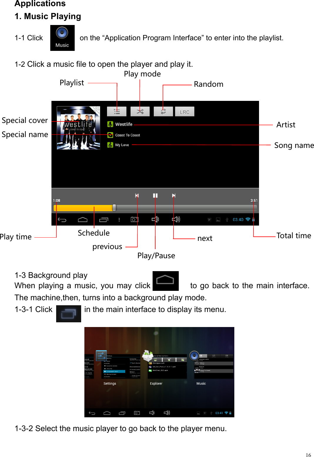  16Applications                                                          1. Music Playing  1-1 Click          on the “Application Program Interface” to enter into the playlist.  1-2 Click a music file to open the player and play it.               1-3 Background play When playing a music, you may click          to go back to the main interface. The machine,then, turns into a background play mode. 1-3-1 Click        in the main interface to display its menu.            1-3-2 Select the music player to go back to the player menu. SchedulePlaytime TotaltimepreviousnextPlay/PausePlaylist RandomPlaymodeArtistSongnameSpecialname Specialcover