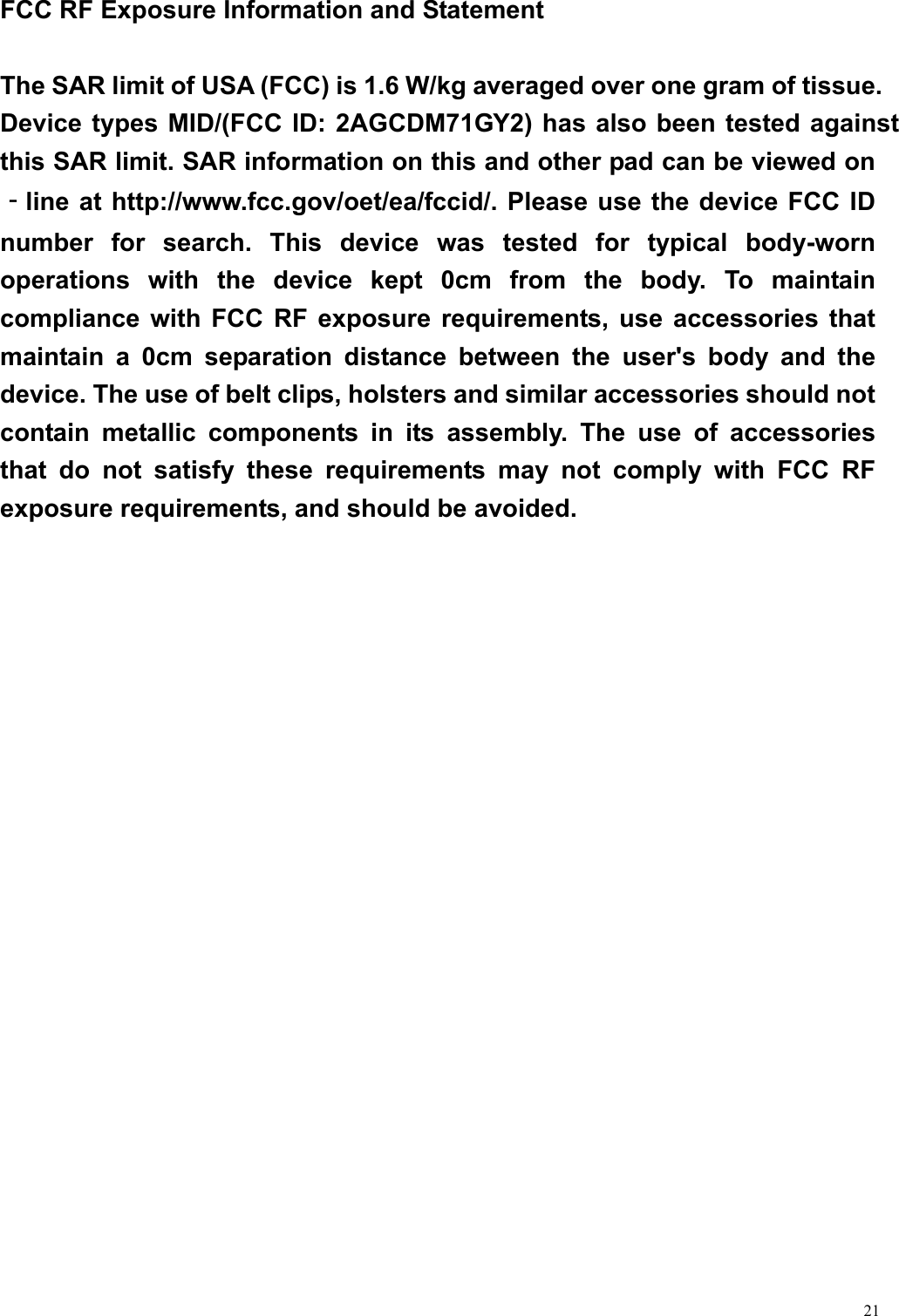  21 FCC RF Exposure Information and Statement  The SAR limit of USA (FCC) is 1.6 W/kg averaged over one gram of tissue. Device types MID/(FCC ID: 2AGCDM71GY2) has also been tested against this SAR limit. SAR information on this and other pad can be viewed on‐line at http://www.fcc.gov/oet/ea/fccid/. Please use the device FCC ID number for search. This device was tested for typical body-worn operations with the device kept 0cm from the body. To maintain compliance with FCC RF exposure requirements, use accessories that maintain a 0cm separation distance between the user&apos;s body and the device. The use of belt clips, holsters and similar accessories should not contain metallic components in its assembly. The use of accessories that do not satisfy these requirements may not comply with FCC RF exposure requirements, and should be avoided. 