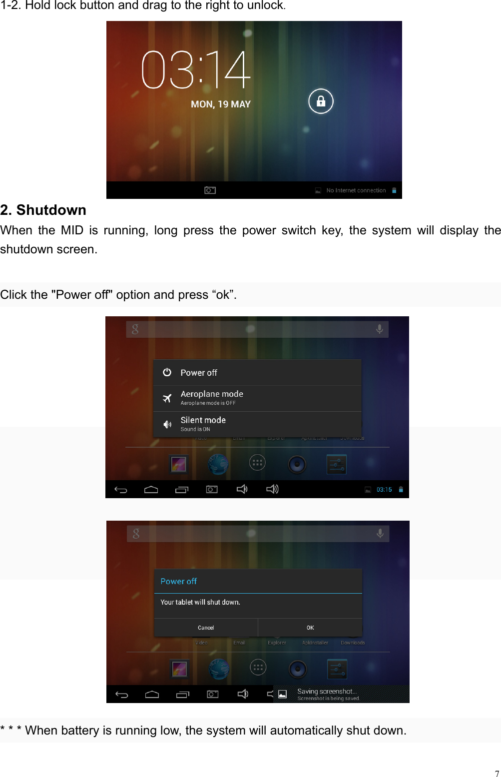  71-2. Hold lock button and drag to the right to unlock.            2. Shutdown When the MID is running, long press the power switch key, the system will display the shutdown screen.  Click the &quot;Power off&quot; option and press “ok”.                     * * * When battery is running low, the system will automatically shut down.   