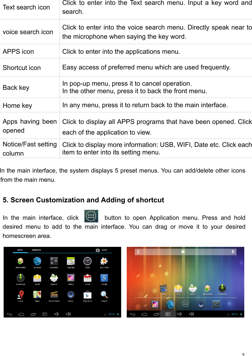  9                                                       In the main interface, the system displays 5 preset menus. You can add/delete other icons from the main menu.    5. Screen Customization and Adding of shortcut  In the main interface, click        button to open Application menu. Press and hold desired menu to add to the main interface. You can drag or move it to your desired homescreen area. Text search icon  Click to enter into the Text search menu. Input a key word and search.  voice search icon  Click to enter into the voice search menu. Directly speak near to the microphone when saying the key word. APPS icon  Click to enter into the applications menu. Shortcut icon  Easy access of preferred menu which are used frequently. Back key    In pop-up menu, press it to cancel operation.   In the other menu, press it to back the front menu. Home key  In any menu, press it to return back to the main interface. Apps having been opened Click to display all APPS programs that have been opened. Click each of the application to view. Notice/Fast setting column Click to display more information: USB, WIFI, Date etc. Click each item to enter into its setting menu. 