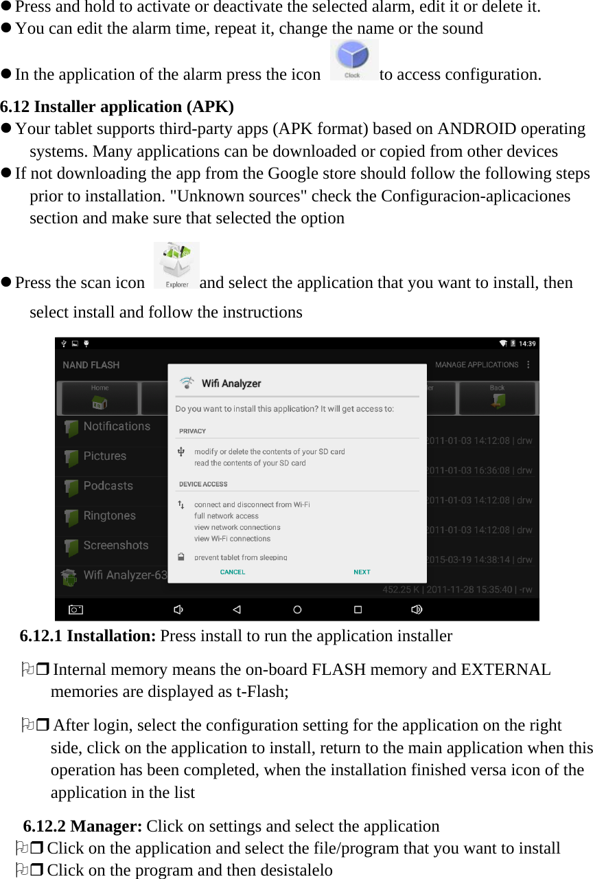 z Press and hold to activate or deactivate the selected alarm, edit it or delete it. z You can edit the alarm time, repeat it, change the name or the sound z In the application of the alarm press the icon to access configuration. 6.12 Installer application (APK) z Your tablet supports third-party apps (APK format) based on ANDROID operating systems. Many applications can be downloaded or copied from other devices z If not downloading the app from the Google store should follow the following steps prior to installation. &quot;Unknown sources&quot; check the Configuracion-aplicaciones section and make sure that selected the option z Press the scan icon and select the application that you want to install, then select install and follow the instructions  6.12.1 Installation: Press install to run the application installer 2 Internal memory means the on-board FLASH memory and EXTERNAL memories are displayed as t-Flash; 2 After login, select the configuration setting for the application on the right side, click on the application to install, return to the main application when this operation has been completed, when the installation finished versa icon of the application in the list 6.12.2 Manager: Click on settings and select the application 2 Click on the application and select the file/program that you want to install 2 Click on the program and then desistalelo 