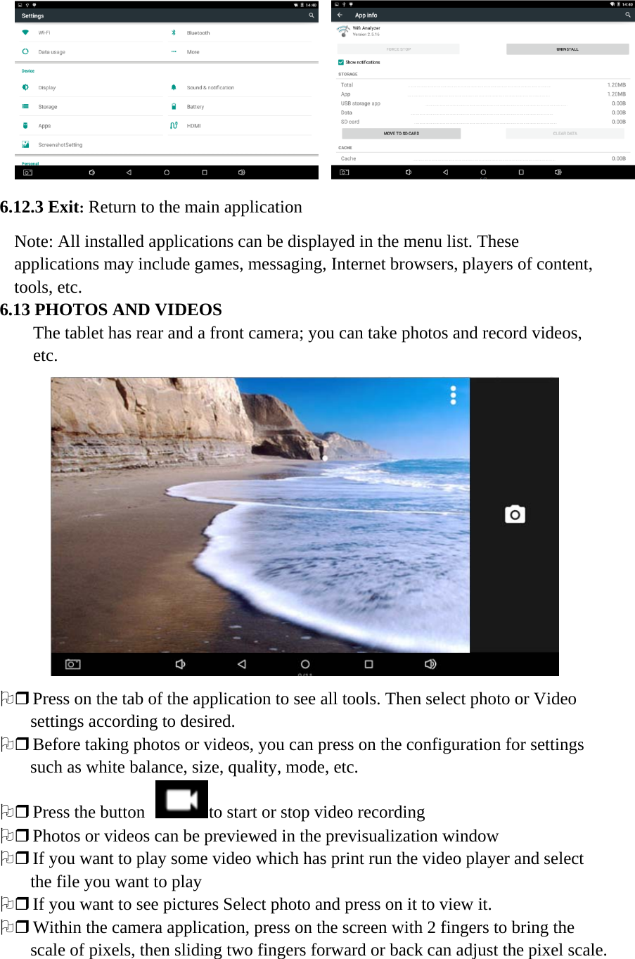       6.12.3 Exit: Return to the main application Note: All installed applications can be displayed in the menu list. These applications may include games, messaging, Internet browsers, players of content, tools, etc. 6.13 PHOTOS AND VIDEOS The tablet has rear and a front camera; you can take photos and record videos, etc.  2 Press on the tab of the application to see all tools. Then select photo or Video settings according to desired.   2 Before taking photos or videos, you can press on the configuration for settings such as white balance, size, quality, mode, etc. 2 Press the button  to start or stop video recording 2 Photos or videos can be previewed in the previsualization window 2 If you want to play some video which has print run the video player and select the file you want to play 2 If you want to see pictures Select photo and press on it to view it. 2 Within the camera application, press on the screen with 2 fingers to bring the scale of pixels, then sliding two fingers forward or back can adjust the pixel scale.                              