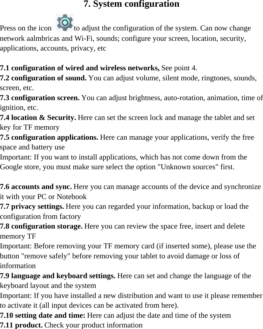 7. System configuration Press on the icon to adjust the configuration of the system. Can now change network aalmbricas and Wi-Fi, sounds; configure your screen, location, security, applications, accounts, privacy, etc   7.1 configuration of wired and wireless networks, See point 4. 7.2 configuration of sound. You can adjust volume, silent mode, ringtones, sounds, screen, etc. 7.3 configuration screen. You can adjust brightness, auto-rotation, animation, time of ignition, etc. 7.4 location &amp; Security. Here can set the screen lock and manage the tablet and set key for TF memory 7.5 configuration applications. Here can manage your applications, verify the free space and battery use Important: If you want to install applications, which has not come down from the Google store, you must make sure select the option &quot;Unknown sources&quot; first.   7.6 accounts and sync. Here you can manage accounts of the device and synchronize it with your PC or Notebook 7.7 privacy settings. Here you can regarded your information, backup or load the configuration from factory 7.8 configuration storage. Here you can review the space free, insert and delete memory TF Important: Before removing your TF memory card (if inserted some), please use the button &quot;remove safely&quot; before removing your tablet to avoid damage or loss of information 7.9 language and keyboard settings. Here can set and change the language of the keyboard layout and the system Important: If you have installed a new distribution and want to use it please remember to activate it (all input devices can be activated from here). 7.10 setting date and time: Here can adjust the date and time of the system 7.11 product. Check your product information   