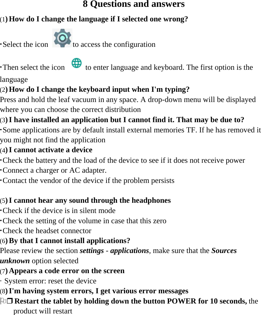8 Questions and answers (1) How do I change the language if I selected one wrong? ·Select the icon to access the configuration ·Then select the icon to enter language and keyboard. The first option is the language (2) How do I change the keyboard input when I&apos;m typing?  Press and hold the leaf vacuum in any space. A drop-down menu will be displayed where you can choose the correct distribution (3) I have installed an application but I cannot find it. That may be due to?  ·Some applications are by default install external memories TF. If he has removed it you might not find the application (4) I cannot activate a device  ·Check the battery and the load of the device to see if it does not receive power ·Connect a charger or AC adapter. ·Contact the vendor of the device if the problem persists   (5) I cannot hear any sound through the headphones  ·Check if the device is in silent mode ·Check the setting of the volume in case that this zero ·Check the headset connector (6) By that I cannot install applications?  Please review the section settings - applications, make sure that the Sources unknown option selected (7) Appears a code error on the screen  · System error: reset the device (8) I&apos;m having system errors, I get various error messages  2 Restart the tablet by holding down the button POWER for 10 seconds, the product will restart   