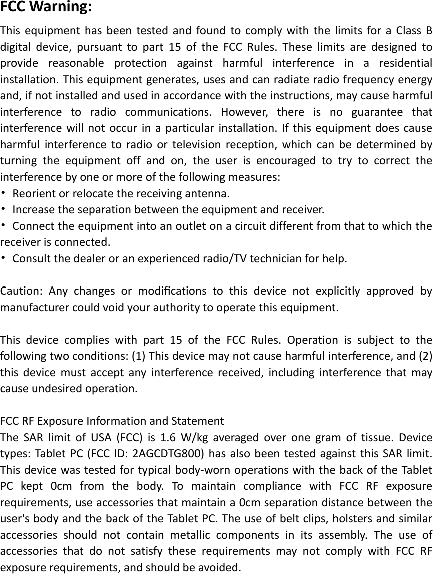FCC Warning: This equipment has been tested and found to comply with the limits for a Class B digital device, pursuant to part 15 of the FCC Rules. These limits are designed to provide reasonable protection against harmful interference in a residential installation. This equipment generates, uses and can radiate radio frequency energy and, if not installed and used in accordance with the instructions, may cause harmful interference to radio communications. However, there is no guarantee that interference will not occur in a particular installation. If this equipment does cause harmful interference to radio or television reception, which can be determined by turning the equipment off and on, the user is encouraged to try to correct the interference by one or more of the following measures: •  Reorient or relocate the receiving antenna. •  Increase the separation between the equipment and receiver. •  Connect the equipment into an outlet on a circuit different from that to which the receiver is connected. •  Consult the dealer or an experienced radio/TV technician for help.  Caution: Any changes or modiﬁcations to this device not explicitly approved by manufacturer could void your authority to operate this equipment.  This device complies with part 15 of the FCC Rules. Operation is subject to the following two conditions: (1) This device may not cause harmful interference, and (2) this device must accept any interference received, including interference that may cause undesired operation.  FCC RF Exposure Information and Statement   The SAR limit of USA (FCC) is 1.6 W/kg averaged over one gram of tissue. Device types: Tablet PC (FCC ID: 2AGCDTG800) has also been tested against this SAR limit. This device was tested for typical body-worn operations with the back of the Tablet PC kept 0cm from the body. To maintain compliance with FCC RF exposure requirements, use accessories that maintain a 0cm separation distance between the user&apos;s body and the back of the Tablet PC. The use of belt clips, holsters and similar accessories should not contain metallic components in its assembly. The use of accessories that do not satisfy these requirements may not comply with FCC RF exposure requirements, and should be avoided.  