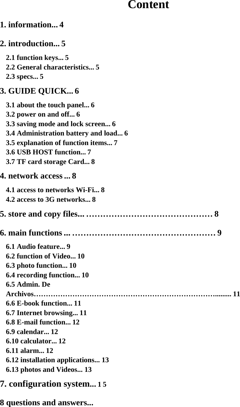 Content 1. information... 4  2. introduction... 5  2.1 function keys... 5  2.2 General characteristics... 5  2.3 specs... 5  3. GUIDE QUICK... 6  3.1 about the touch panel... 6  3.2 power on and off... 6  3.3 saving mode and lock screen... 6  3.4 Administration battery and load... 6  3.5 explanation of function items... 7  3.6 USB HOST function... 7  3.7 TF card storage Card... 8  4. network access ... 8  4.1 access to networks Wi-Fi... 8  4.2 access to 3G networks... 8  5. store and copy files... ……………………………………… 8  6. main functions ... …………………………………………… 9  6.1 Audio feature... 9  6.2 function of Video... 10  6.3 photo function... 10  6.4 recording function... 10  6.5 Admin. De Archivos…………………………………………………………………......... 11  6.6 E-book function... 11  6.7 Internet browsing... 11  6.8 E-mail function... 12  6.9 calendar... 12  6.10 calculator... 12  6.11 alarm... 12  6.12 installation applications... 13  6.13 photos and Videos... 13  7. configuration system... 1 5  8 questions and answers...  