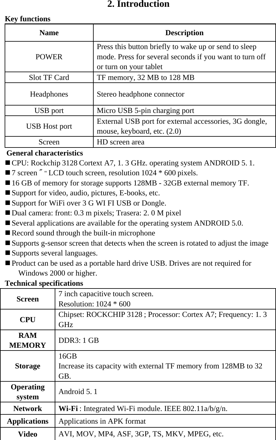 2. Introduction Key functions Name Description POWER Press this button briefly to wake up or send to sleep mode. Press for several seconds if you want to turn off or turn on your tablet Slot TF Card TF memory, 32 MB to 128 MB Headphones Stereo headphone connector USB port Micro USB 5-pin charging port USB Host port External USB port for external accessories, 3G dongle, mouse, keyboard, etc. (2.0) Screen HD screen area  General characteristics  CPU: Rockchip 3128 Cortext A7, 1. 3 GHz. operating system ANDROID 5. 1.  7 screen &quot; &quot; LCD touch screen, resolution 1024 * 600 pixels.  16 GB of memory for storage supports 128MB - 32GB external memory TF.  Support for video, audio, pictures, E-books, etc.  Support for WiFi over 3 G WI FI USB or Dongle.  Dual camera: front: 0.3 m pixels; Trasera: 2. 0 M pixel  Several applications are available for the operating system ANDROID 5.0.  Record sound through the built-in microphone  Supports g-sensor screen that detects when the screen is rotated to adjust the image  Supports several languages.  Product can be used as a portable hard drive USB. Drives are not required for Windows 2000 or higher. Technical specifications Screen 7 inch capacitive touch screen.    Resolution: 1024 * 600     CPU Chipset: ROCKCHIP 3128 ; Processor: Cortex A7; Frequency: 1. 3 GHz RAM MEMORY DDR3: 1 GB Storage 16GB   Increase its capacity with external TF memory from 128MB to 32 GB. Operating system Android 5. 1 Network Wi-Fi : Integrated Wi-Fi module. IEEE 802.11a/b/g/n. Applications Applications in APK format Video AVI, MOV, MP4, ASF, 3GP, TS, MKV, MPEG, etc.   