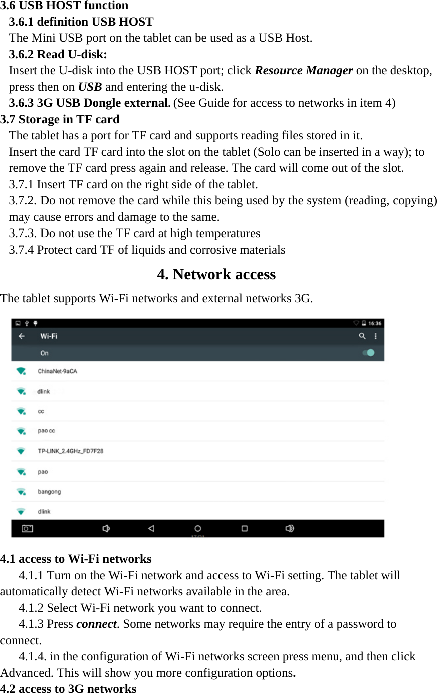   3.6 USB HOST function 3.6.1 definition USB HOST The Mini USB port on the tablet can be used as a USB Host. 3.6.2 Read U-disk:   Insert the U-disk into the USB HOST port; click Resource Manager on the desktop, press then on USB and entering the u-disk. 3.6.3 3G USB Dongle external. (See Guide for access to networks in item 4) 3.7 Storage in TF card   The tablet has a port for TF card and supports reading files stored in it.   Insert the card TF card into the slot on the tablet (Solo can be inserted in a way); to remove the TF card press again and release. The card will come out of the slot. 3.7.1 Insert TF card on the right side of the tablet. 3.7.2. Do not remove the card while this being used by the system (reading, copying) may cause errors and damage to the same. 3.7.3. Do not use the TF card at high temperatures 3.7.4 Protect card TF of liquids and corrosive materials 4. Network access The tablet supports Wi-Fi networks and external networks 3G.  4.1 access to Wi-Fi networks   4.1.1 Turn on the Wi-Fi network and access to Wi-Fi setting. The tablet will automatically detect Wi-Fi networks available in the area. 4.1.2 Select Wi-Fi network you want to connect. 4.1.3 Press connect. Some networks may require the entry of a password to connect. 4.1.4. in the configuration of Wi-Fi networks screen press menu, and then click Advanced. This will show you more configuration options. 4.2 access to 3G networks   