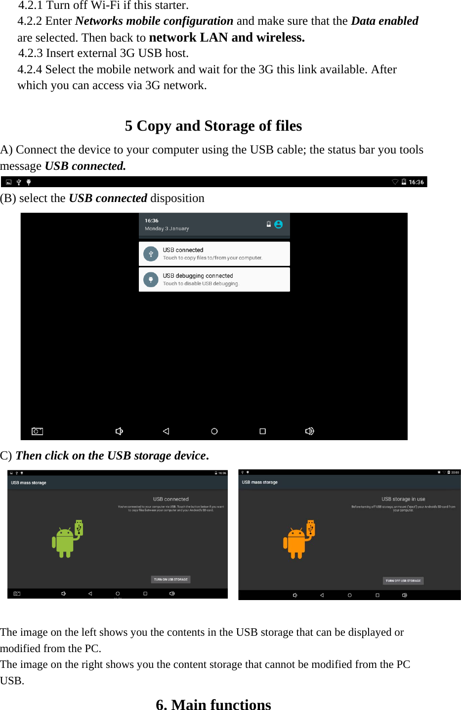 4.2.1 Turn off Wi-Fi if this starter. 4.2.2 Enter Networks mobile configuration and make sure that the Data enabled are selected. Then back to network LAN and wireless.  4.2.3 Insert external 3G USB host. 4.2.4 Select the mobile network and wait for the 3G this link available. After which you can access via 3G network.   5 Copy and Storage of files   A) Connect the device to your computer using the USB cable; the status bar you tools message USB connected.   (B) select the USB connected disposition    C) Then click on the USB storage device.        The image on the left shows you the contents in the USB storage that can be displayed or modified from the PC. The image on the right shows you the content storage that cannot be modified from the PC USB. 6. Main functions   