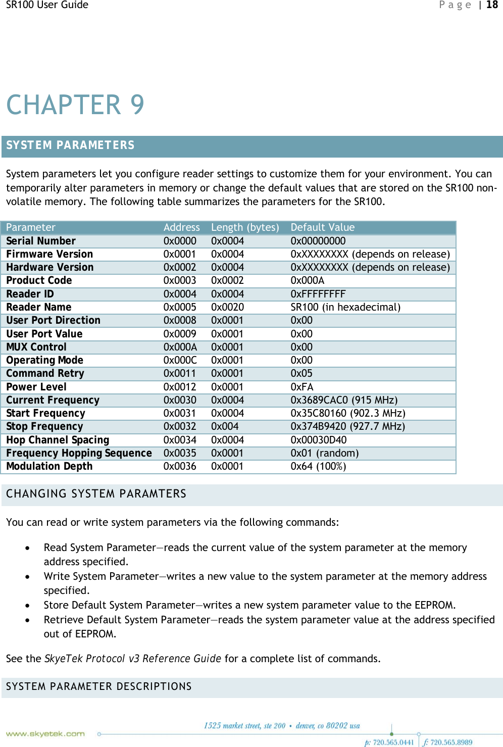 SR100 User Guide    Page | 18    CHAPTER 9 SYSTEM PARAMETERS System parameters let you configure reader settings to customize them for your environment. You can temporarily alter parameters in memory or change the default values that are stored on the SR100 non-volatile memory. The following table summarizes the parameters for the SR100. Parameter Address Length (bytes) Default Value Serial Number  0x0000 0x0004 0x00000000 Firmware Version  0x0001 0x0004 0xXXXXXXXX (depends on release) Hardware Version  0x0002 0x0004 0xXXXXXXXX (depends on release) Product Code  0x0003 0x0002 0x000A Reader ID  0x0004 0x0004 0xFFFFFFFF Reader Name  0x0005 0x0020 SR100 (in hexadecimal) User Port Direction  0x0008 0x0001 0x00 User Port Value  0x0009 0x0001 0x00 MUX Control  0x000A 0x0001 0x00 Operating Mode  0x000C 0x0001 0x00 Command Retry  0x0011 0x0001 0x05 Power Level  0x0012 0x0001 0xFA Current Frequency  0x0030 0x0004 0x3689CAC0 (915 MHz) Start Frequency  0x0031 0x0004 0x35C80160 (902.3 MHz) Stop Frequency  0x0032 0x004 0x374B9420 (927.7 MHz) Hop Channel Spacing  0x0034 0x0004 0x00030D40 Frequency Hopping Sequence  0x0035 0x0001 0x01 (random) Modulation Depth  0x0036 0x0001 0x64 (100%) CHANGING SYSTEM PARAMTERS You can read or write system parameters via the following commands: • Read System Parameter—reads the current value of the system parameter at the memory address specified. • Write System Parameter—writes a new value to the system parameter at the memory address specified. • Store Default System Parameter—writes a new system parameter value to the EEPROM. • Retrieve Default System Parameter—reads the system parameter value at the address specified out of EEPROM. See the SkyeTek Protocol v3 Reference Guide for a complete list of commands. SYSTEM PARAMETER DESCRIPTIONS 