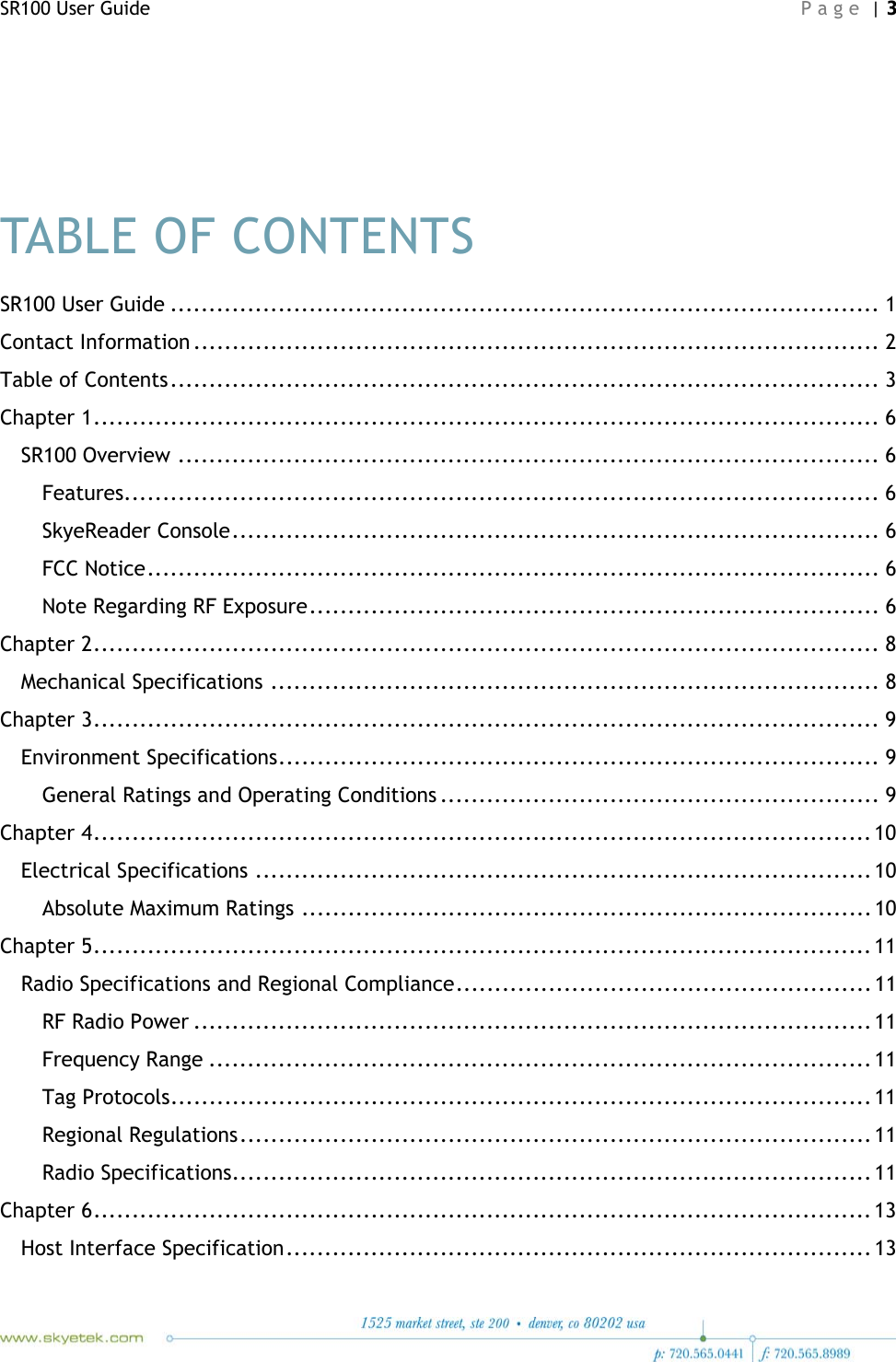 SR100 User Guide    Page | 3     TABLE OF CONTENTS SR100 User Guide ............................................................................................ 1 Contact Information .........................................................................................  2 Table of Contents ............................................................................................  3 Chapter 1 ...................................................................................................... 6 SR100 Overview ........................................................................................... 6 Features.................................................................................................. 6 SkyeReader Console .................................................................................... 6 FCC Notice ............................................................................................... 6 Note Regarding RF Exposure .......................................................................... 6 Chapter 2 ...................................................................................................... 8 Mechanical Specifications ............................................................................... 8 Chapter 3 ...................................................................................................... 9 Environment Specifications .............................................................................. 9 General Ratings and Operating Conditions ......................................................... 9 Chapter 4 ..................................................................................................... 10 Electrical Specifications ................................................................................ 10 Absolute Maximum Ratings .......................................................................... 10 Chapter 5 ..................................................................................................... 11 Radio Specifications and Regional Compliance ...................................................... 11 RF Radio Power ........................................................................................ 11 Frequency Range ...................................................................................... 11 Tag Protocols ........................................................................................... 11 Regional Regulations ..................................................................................  11 Radio Specifications................................................................................... 11 Chapter 6 ..................................................................................................... 13 Host Interface Specification ............................................................................  13 
