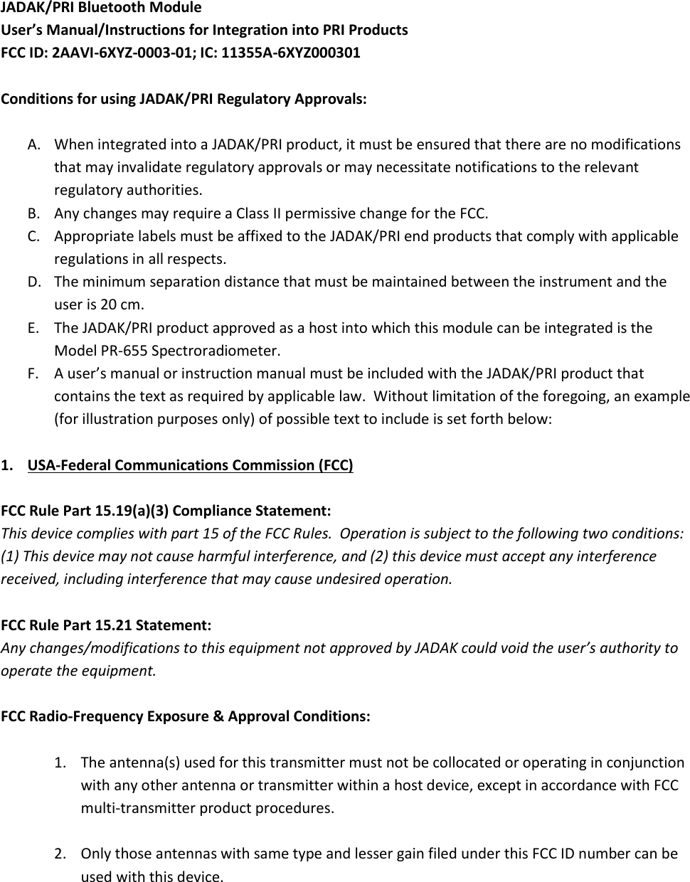 JADAK/PRI Bluetooth Module User’s Manual/Instructions for Integration into PRI Products FCC ID: 2AAVI-6XYZ-0003-01; IC: 11355A-6XYZ000301  Conditions for using JADAK/PRI Regulatory Approvals:  A. When integrated into a JADAK/PRI product, it must be ensured that there are no modifications that may invalidate regulatory approvals or may necessitate notifications to the relevant regulatory authorities. B. Any changes may require a Class II permissive change for the FCC. C. Appropriate labels must be affixed to the JADAK/PRI end products that comply with applicable regulations in all respects. D. The minimum separation distance that must be maintained between the instrument and the user is 20 cm. E. The JADAK/PRI product approved as a host into which this module can be integrated is the Model PR-655 Spectroradiometer. F. A user’s manual or instruction manual must be included with the JADAK/PRI product that contains the text as required by applicable law.  Without limitation of the foregoing, an example (for illustration purposes only) of possible text to include is set forth below:  1. USA-Federal Communications Commission (FCC)  FCC Rule Part 15.19(a)(3) Compliance Statement: This device complies with part 15 of the FCC Rules.  Operation is subject to the following two conditions: (1) This device may not cause harmful interference, and (2) this device must accept any interference received, including interference that may cause undesired operation.  FCC Rule Part 15.21 Statement: Any changes/modifications to this equipment not approved by JADAK could void the user’s authority to operate the equipment.  FCC Radio-Frequency Exposure &amp; Approval Conditions:   1. The antenna(s) used for this transmitter must not be collocated or operating in conjunction with any other antenna or transmitter within a host device, except in accordance with FCC multi-transmitter product procedures.  2. Only those antennas with same type and lesser gain filed under this FCC ID number can be used with this device.   