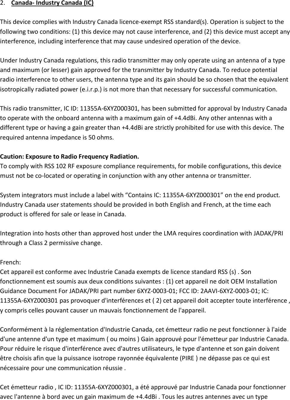 2. Canada- Industry Canada (IC)  This device complies with Industry Canada licence-exempt RSS standard(s). Operation is subject to the following two conditions: (1) this device may not cause interference, and (2) this device must accept any interference, including interference that may cause undesired operation of the device.   Under Industry Canada regulations, this radio transmitter may only operate using an antenna of a type and maximum (or lesser) gain approved for the transmitter by Industry Canada. To reduce potential radio interference to other users, the antenna type and its gain should be so chosen that the equivalent isotropically radiated power (e.i.r.p.) is not more than that necessary for successful communication.   This radio transmitter, IC ID: 11355A-6XYZ000301, has been submitted for approval by Industry Canada to operate with the onboard antenna with a maximum gain of +4.4dBi. Any other antennas with a different type or having a gain greater than +4.4dBi are strictly prohibited for use with this device. The required antenna impedance is 50 ohms.   Caution: Exposure to Radio Frequency Radiation.  To comply with RSS 102 RF exposure compliance requirements, for mobile configurations, this device must not be co-located or operating in conjunction with any other antenna or transmitter.   System integrators must include a label with “Contains IC: 11355A-6XYZ000301” on the end product. Industry Canada user statements should be provided in both English and French, at the time each product is offered for sale or lease in Canada.   Integration into hosts other than approved host under the LMA requires coordination with JADAK/PRI through a Class 2 permissive change.   French:  Cet appareil est conforme avec Industrie Canada exempts de licence standard RSS (s) . Son fonctionnement est soumis aux deux conditions suivantes : (1) cet appareil ne doit OEM Installation Guidance Document For JADAK/PRI part number 6XYZ-0003-01; FCC ID: 2AAVI-6XYZ-0003-01; IC: 11355A-6XYZ000301 pas provoquer d&apos;interférences et ( 2) cet appareil doit accepter toute interférence , y compris celles pouvant causer un mauvais fonctionnement de l&apos;appareil.   Conformément à la réglementation d&apos;Industrie Canada, cet émetteur radio ne peut fonctionner à l&apos;aide d&apos;une antenne d&apos;un type et maximum ( ou moins ) Gain approuvé pour l&apos;émetteur par Industrie Canada. Pour réduire le risque d&apos;interférence avec d&apos;autres utilisateurs, le type d&apos;antenne et son gain doivent être choisis afin que la puissance isotrope rayonnée équivalente (PIRE ) ne dépasse pas ce qui est nécessaire pour une communication réussie .   Cet émetteur radio , IC ID: 11355A-6XYZ000301, a été approuvé par Industrie Canada pour fonctionner avec l&apos;antenne à bord avec un gain maximum de +4.4dBi . Tous les autres antennes avec un type 