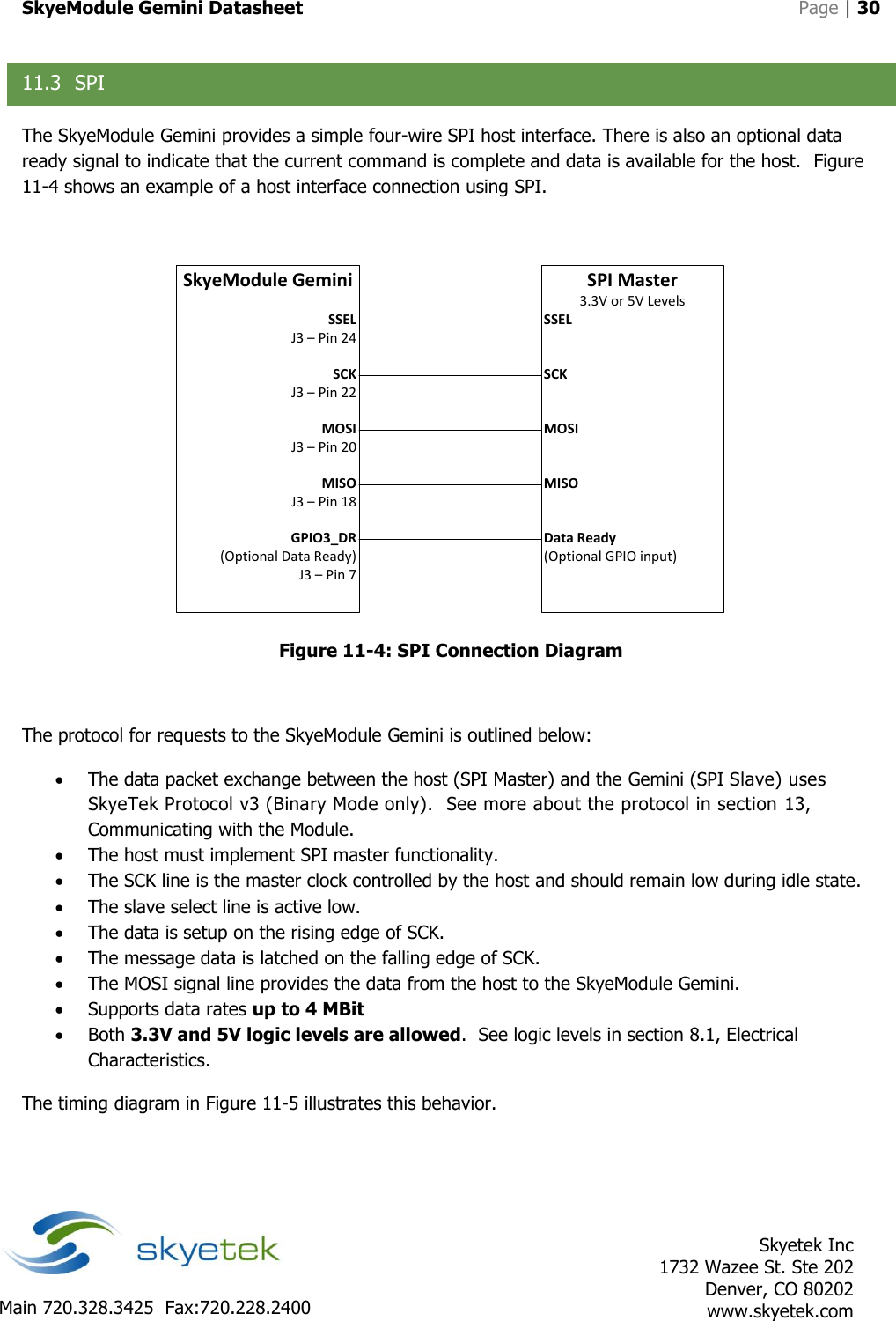 SkyeModule Gemini Datasheet   Page | 30    Skyetek Inc 1732 Wazee St. Ste 202 Denver, CO 80202 www.skyetek.com Main 720.328.3425  Fax:720.228.2400  11.3 SPI The SkyeModule Gemini provides a simple four-wire SPI host interface. There is also an optional data ready signal to indicate that the current command is complete and data is available for the host.  Figure 11-4 shows an example of a host interface connection using SPI.  SkyeModule GeminiSSELJ3 – Pin 24SCK J3 – Pin 22MOSI J3 – Pin 20 MISOJ3 – Pin 18GPIO3_DR (Optional Data Ready)J3 – Pin 7SPI Master3.3V or 5V LevelsSSELSCK MOSI  MISOData Ready(Optional GPIO input) Figure 11-4: SPI Connection Diagram  The protocol for requests to the SkyeModule Gemini is outlined below:  The data packet exchange between the host (SPI Master) and the Gemini (SPI Slave) uses SkyeTek Protocol v3 (Binary Mode only).  See more about the protocol in section 13, Communicating with the Module.  The host must implement SPI master functionality.  The SCK line is the master clock controlled by the host and should remain low during idle state.  The slave select line is active low.  The data is setup on the rising edge of SCK.  The message data is latched on the falling edge of SCK.  The MOSI signal line provides the data from the host to the SkyeModule Gemini.  Supports data rates up to 4 MBit  Both 3.3V and 5V logic levels are allowed.  See logic levels in section 8.1, Electrical Characteristics.   The timing diagram in Figure 11-5 illustrates this behavior. 