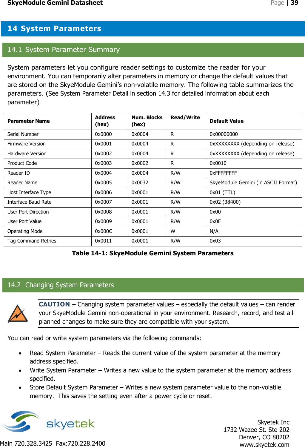 SkyeModule Gemini Datasheet   Page | 39    Skyetek Inc 1732 Wazee St. Ste 202 Denver, CO 80202 www.skyetek.com Main 720.328.3425  Fax:720.228.2400  14 System Parameters 14.1 System Parameter Summary System parameters let you configure reader settings to customize the reader for your environment. You can temporarily alter parameters in memory or change the default values that are stored on the SkyeModule Gemini’s non-volatile memory. The following table summarizes the parameters. (See System Parameter Detail in section 14.3 for detailed information about each parameter) Parameter Name Address (hex) Num. Blocks (hex) Read/Write Default Value Serial Number 0x0000 0x0004 R 0x00000000 Firmware Version 0x0001 0x0004 R 0xXXXXXXXX (depending on release) Hardware Version 0x0002 0x0004 R 0xXXXXXXXX (depending on release) Product Code 0x0003 0x0002 R 0x0010 Reader ID 0x0004 0x0004 R/W 0xFFFFFFFF Reader Name 0x0005 0x0032 R/W SkyeModule Gemini (in ASCII Format) Host Interface Type 0x0006 0x0001 R/W 0x01 (TTL) Interface Baud Rate 0x0007 0x0001 R/W 0x02 (38400) User Port Direction 0x0008 0x0001 R/W 0x00 User Port Value 0x0009 0x0001 R/W 0x0F Operating Mode 0x000C 0x0001 W N/A Tag Command Retries 0x0011 0x0001 R/W 0x03 Table 14-1: SkyeModule Gemini System Parameters  14.2 Changing System Parameters CAUTION – Changing system parameter values – especially the default values – can render your SkyeModule Gemini non-operational in your environment. Research, record, and test all planned changes to make sure they are compatible with your system. You can read or write system parameters via the following commands:  Read System Parameter – Reads the current value of the system parameter at the memory address specified.  Write System Parameter – Writes a new value to the system parameter at the memory address specified.  Store Default System Parameter – Writes a new system parameter value to the non-volatile memory.  This saves the setting even after a power cycle or reset. 