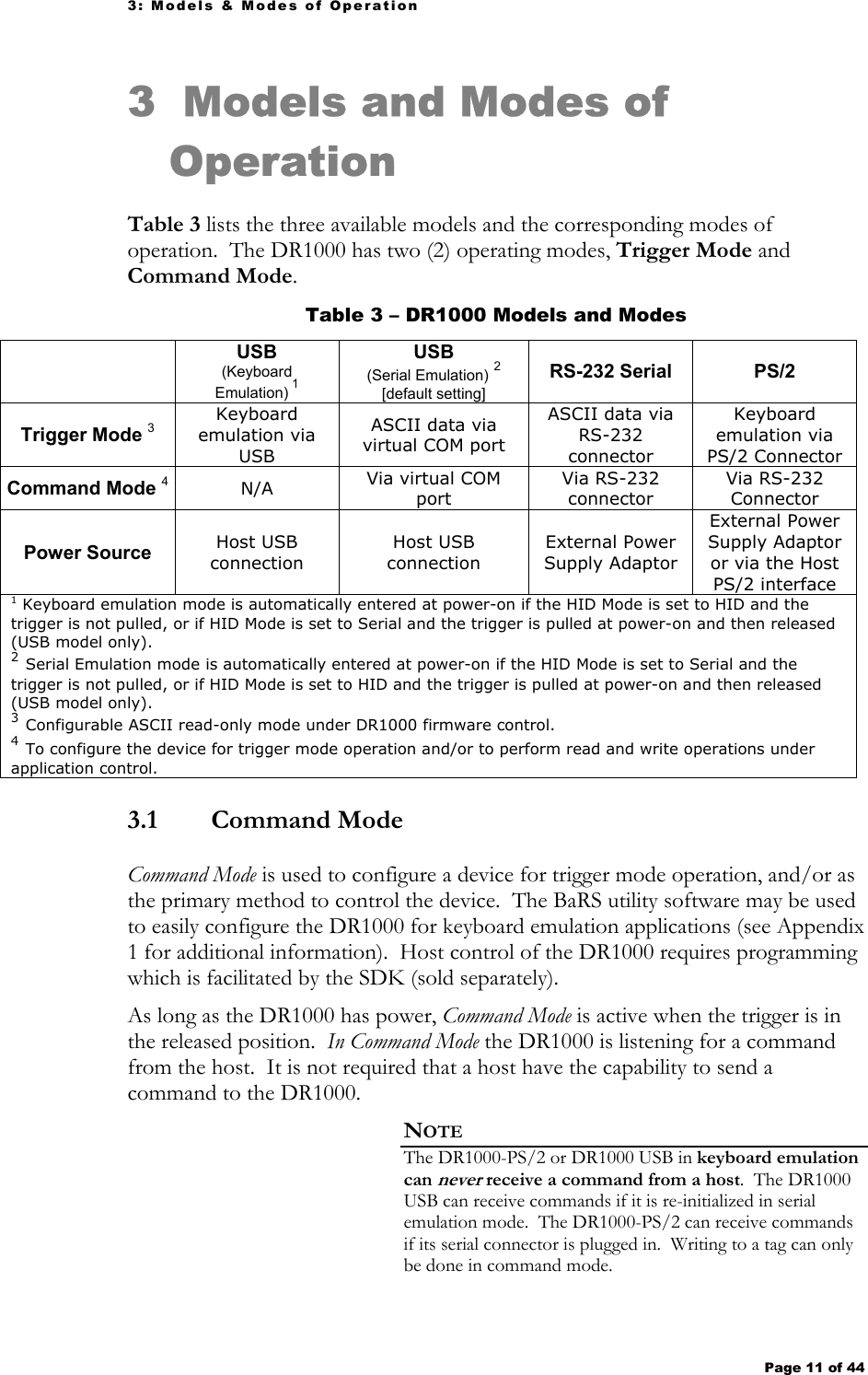 3: Models &amp; Modes of Operation Page 11 of 44   3 Models and Modes of Operation Table 3 lists the three available models and the corresponding modes of operation.  The DR1000 has two (2) operating modes, Trigger Mode and Command Mode.  Table 3 – DR1000 Models and Modes  USB (Keyboard Emulation) 1 USB  (Serial Emulation) 2 [default setting] RS-232 Serial  PS/2 Trigger Mode 3 Keyboard emulation via USB ASCII data via virtual COM port ASCII data via RS-232 connector Keyboard emulation via PS/2 Connector Command Mode 4 N/A  Via virtual COM port Via RS-232 connector Via RS-232 Connector Power Source  Host USB connection Host USB connection External Power Supply Adaptor External Power Supply Adaptor or via the Host PS/2 interface 1 Keyboard emulation mode is automatically entered at power-on if the HID Mode is set to HID and the trigger is not pulled, or if HID Mode is set to Serial and the trigger is pulled at power-on and then released (USB model only). 2 Serial Emulation mode is automatically entered at power-on if the HID Mode is set to Serial and the trigger is not pulled, or if HID Mode is set to HID and the trigger is pulled at power-on and then released (USB model only). 3 Configurable ASCII read-only mode under DR1000 firmware control. 4 To configure the device for trigger mode operation and/or to perform read and write operations under application control. 3.1  Command Mode Command Mode is used to configure a device for trigger mode operation, and/or as the primary method to control the device.  The BaRS utility software may be used to easily configure the DR1000 for keyboard emulation applications (see Appendix 1 for additional information).  Host control of the DR1000 requires programming which is facilitated by the SDK (sold separately). As long as the DR1000 has power, Command Mode is active when the trigger is in the released position.  In Command Mode the DR1000 is listening for a command from the host.  It is not required that a host have the capability to send a command to the DR1000.   NOTE The DR1000-PS/2 or DR1000 USB in keyboard emulation can never receive a command from a host.  The DR1000 USB can receive commands if it is re-initialized in serial emulation mode.  The DR1000-PS/2 can receive commands if its serial connector is plugged in.  Writing to a tag can only be done in command mode. 