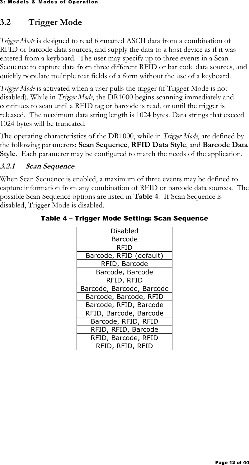 3: Models &amp; Modes of Operation Page 12 of 44   3.2  Trigger Mode Trigger Mode is designed to read formatted ASCII data from a combination of RFID or barcode data sources, and supply the data to a host device as if it was entered from a keyboard.  The user may specify up to three events in a Scan Sequence to capture data from three different RFID or bar code data sources, and quickly populate multiple text fields of a form without the use of a keyboard. Trigger Mode is activated when a user pulls the trigger (if Trigger Mode is not disabled). While in Trigger Mode, the DR1000 begins scanning immediately and continues to scan until a RFID tag or barcode is read, or until the trigger is released.  The maximum data string length is 1024 bytes. Data strings that exceed 1024 bytes will be truncated.   The operating characteristics of the DR1000, while in Trigger Mode, are defined by the following parameters: Scan Sequence, RFID Data Style, and Barcode Data Style.  Each parameter may be configured to match the needs of the application.    3.2.1  Scan Sequence When Scan Sequence is enabled, a maximum of three events may be defined to capture information from any combination of RFID or barcode data sources.  The possible Scan Sequence options are listed in Table 4.  If Scan Sequence is disabled, Trigger Mode is disabled.   Table 4 – Trigger Mode Setting: Scan Sequence Disabled Barcode RFID Barcode, RFID (default) RFID, Barcode Barcode, Barcode RFID, RFID Barcode, Barcode, Barcode Barcode, Barcode, RFID Barcode, RFID, Barcode RFID, Barcode, Barcode Barcode, RFID, RFID RFID, RFID, Barcode RFID, Barcode, RFID RFID, RFID, RFID  