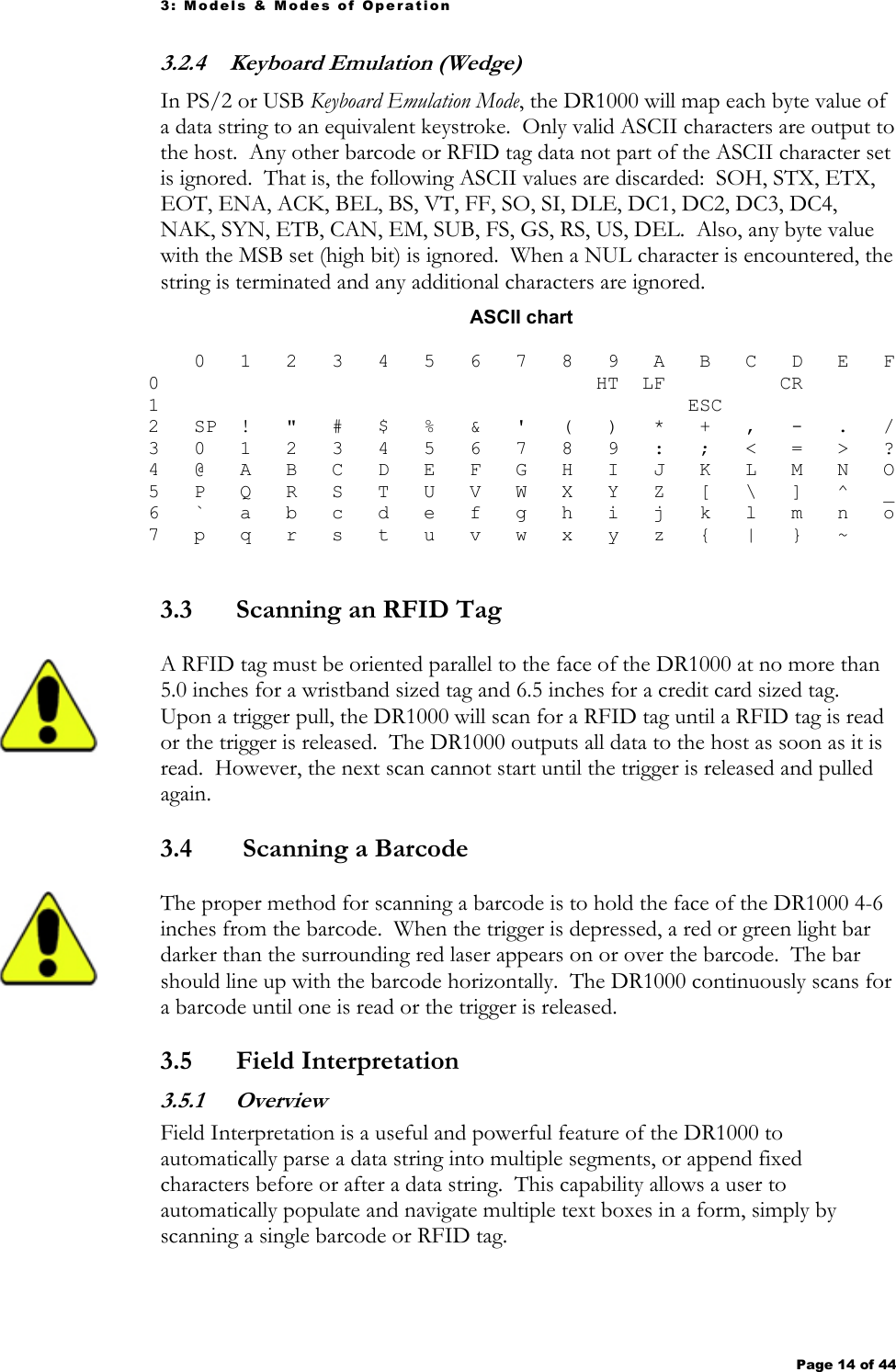 3: Models &amp; Modes of Operation Page 14 of 44   3.2.4 Keyboard Emulation (Wedge) In PS/2 or USB Keyboard Emulation Mode, the DR1000 will map each byte value of a data string to an equivalent keystroke.  Only valid ASCII characters are output to the host.  Any other barcode or RFID tag data not part of the ASCII character set is ignored.  That is, the following ASCII values are discarded:  SOH, STX, ETX, EOT, ENA, ACK, BEL, BS, VT, FF, SO, SI, DLE, DC1, DC2, DC3, DC4, NAK, SYN, ETB, CAN, EM, SUB, FS, GS, RS, US, DEL.  Also, any byte value with the MSB set (high bit) is ignored.  When a NUL character is encountered, the string is terminated and any additional characters are ignored. ASCII chart     0   1   2   3   4   5   6   7   8   9   A   B   C   D   E   F 0                                      HT  LF          CR         1                                              ESC                2   SP  !   &quot;   #   $   %   &amp;   &apos;   (   )   *   +   ,   -   .   / 3   0   1   2   3   4   5   6   7   8   9   :   ;   &lt;   =   &gt;   ? 4   @   A   B   C   D   E   F   G   H   I   J   K   L   M   N   O 5   P   Q   R   S   T   U   V   W   X   Y   Z   [   \   ]   ^   _ 6   `   a   b   c   d   e   f   g   h   i   j   k   l   m   n   o 7   p   q   r   s   t   u   v   w   x   y   z   {   |   }   ~      3.3 Scanning an RFID Tag A RFID tag must be oriented parallel to the face of the DR1000 at no more than 5.0 inches for a wristband sized tag and 6.5 inches for a credit card sized tag.  Upon a trigger pull, the DR1000 will scan for a RFID tag until a RFID tag is read or the trigger is released.  The DR1000 outputs all data to the host as soon as it is read.  However, the next scan cannot start until the trigger is released and pulled again.    3.4  Scanning a Barcode The proper method for scanning a barcode is to hold the face of the DR1000 4-6 inches from the barcode.  When the trigger is depressed, a red or green light bar darker than the surrounding red laser appears on or over the barcode.  The bar should line up with the barcode horizontally.  The DR1000 continuously scans for a barcode until one is read or the trigger is released. 3.5 Field Interpretation 3.5.1  Overview Field Interpretation is a useful and powerful feature of the DR1000 to automatically parse a data string into multiple segments, or append fixed characters before or after a data string.  This capability allows a user to automatically populate and navigate multiple text boxes in a form, simply by scanning a single barcode or RFID tag.   