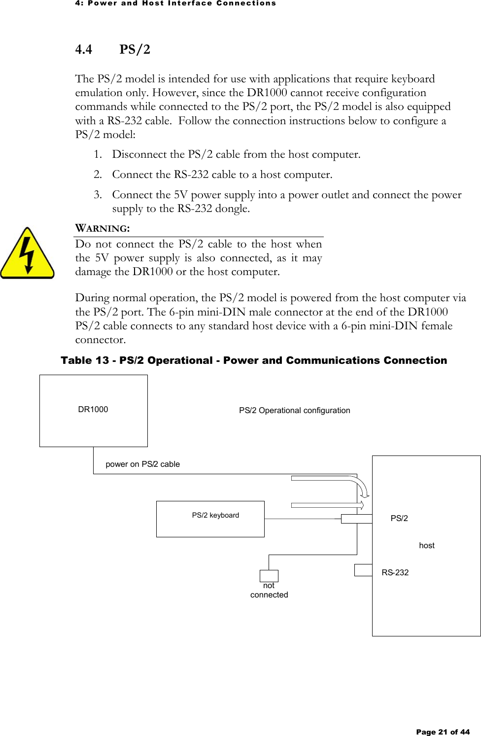 4: Power and Host Interface Connections Page 21 of 44   4.4  PS/2 The PS/2 model is intended for use with applications that require keyboard emulation only. However, since the DR1000 cannot receive configuration commands while connected to the PS/2 port, the PS/2 model is also equipped with a RS-232 cable.  Follow the connection instructions below to configure a PS/2 model: 1. Disconnect the PS/2 cable from the host computer. 2. Connect the RS-232 cable to a host computer. 3. Connect the 5V power supply into a power outlet and connect the power supply to the RS-232 dongle. WARNING:   Do not connect the PS/2 cable to the host when the 5V power supply is also connected, as it may damage the DR1000 or the host computer.   During normal operation, the PS/2 model is powered from the host computer via the PS/2 port. The 6-pin mini-DIN male connector at the end of the DR1000 PS/2 cable connects to any standard host device with a 6-pin mini-DIN female connector.   Table 13 - PS/2 Operational - Power and Communications Connection  PS/2 Operational configuration DR1000 power on PS / 2 cablehostPS / 2RS - 232not connectedPS/2 keyboard 