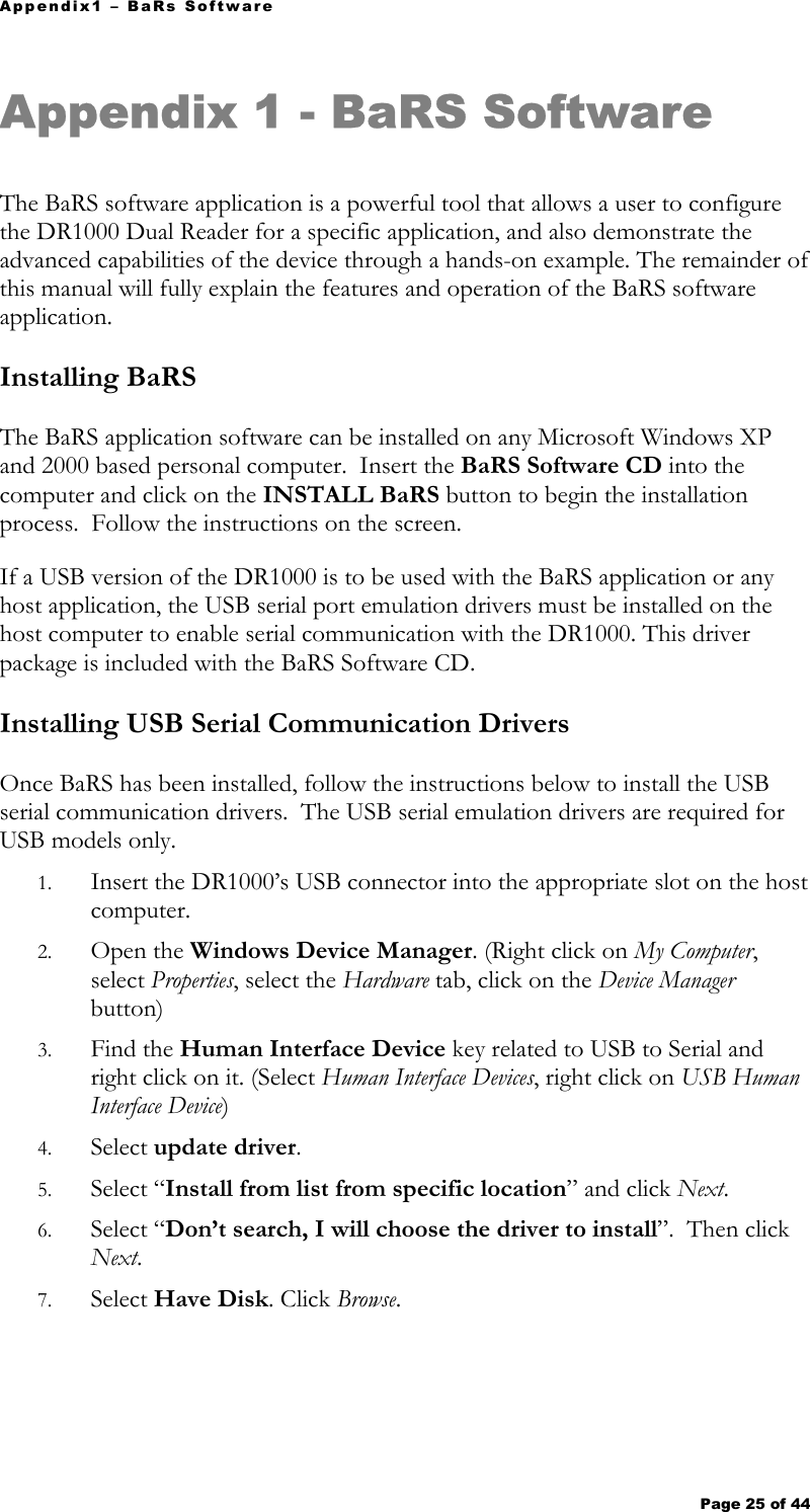 Appendix1 – BaRs Software Page 25 of 44   Appendix 1 - BaRS Software  The BaRS software application is a powerful tool that allows a user to configure the DR1000 Dual Reader for a specific application, and also demonstrate the advanced capabilities of the device through a hands-on example. The remainder of this manual will fully explain the features and operation of the BaRS software application. Installing BaRS The BaRS application software can be installed on any Microsoft Windows XP and 2000 based personal computer.  Insert the BaRS Software CD into the computer and click on the INSTALL BaRS button to begin the installation process.  Follow the instructions on the screen.  If a USB version of the DR1000 is to be used with the BaRS application or any host application, the USB serial port emulation drivers must be installed on the host computer to enable serial communication with the DR1000. This driver package is included with the BaRS Software CD. Installing USB Serial Communication Drivers Once BaRS has been installed, follow the instructions below to install the USB serial communication drivers.  The USB serial emulation drivers are required for USB models only.   1. Insert the DR1000’s USB connector into the appropriate slot on the host computer. 2. Open the Windows Device Manager. (Right click on My Computer, select Properties, select the Hardware tab, click on the Device Manager button) 3. Find the Human Interface Device key related to USB to Serial and right click on it. (Select Human Interface Devices, right click on USB Human Interface Device) 4. Select update driver. 5. Select “Install from list from specific location” and click Next. 6. Select “Don’t search, I will choose the driver to install”.  Then click Next. 7. Select Have Disk. Click Browse. 
