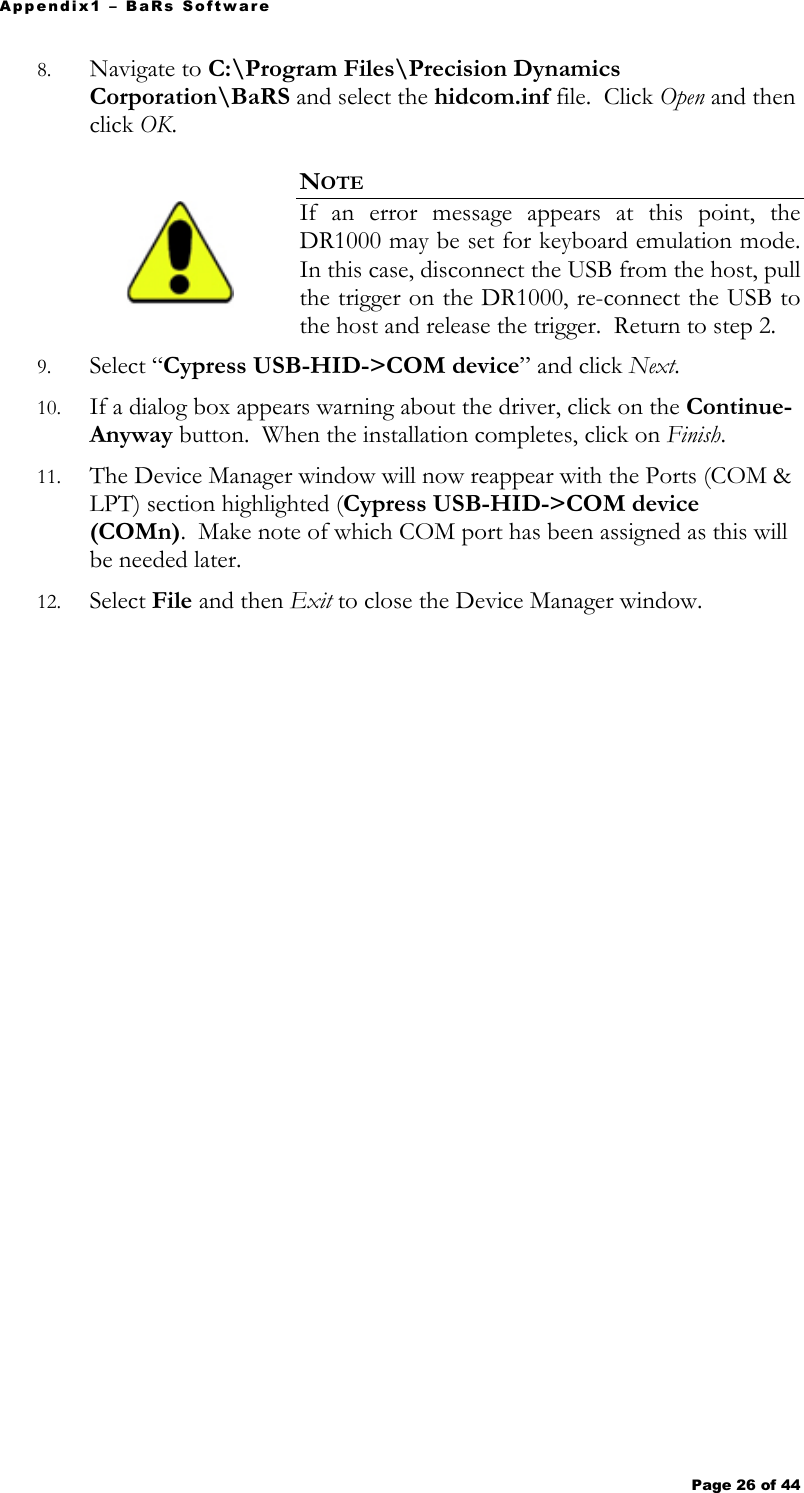 Appendix1 – BaRs Software Page 26 of 44   8. Navigate to C:\Program Files\Precision Dynamics Corporation\BaRS and select the hidcom.inf file.  Click Open and then click OK.    NOTE  If an error message appears at this point, the DR1000 may be set for keyboard emulation mode.  In this case, disconnect the USB from the host, pull the trigger on the DR1000, re-connect the USB to the host and release the trigger.  Return to step 2. 9. Select “Cypress USB-HID-&gt;COM device” and click Next. 10. If a dialog box appears warning about the driver, click on the Continue-Anyway button.  When the installation completes, click on Finish. 11. The Device Manager window will now reappear with the Ports (COM &amp; LPT) section highlighted (Cypress USB-HID-&gt;COM device (COMn).  Make note of which COM port has been assigned as this will be needed later. 12. Select File and then Exit to close the Device Manager window. 