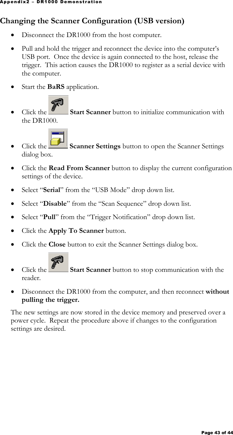 Appendix2 – DR1000 Demonstration Page 43 of 44   Changing the Scanner Configuration (USB version) • Disconnect the DR1000 from the host computer. • Pull and hold the trigger and reconnect the device into the computer’s USB port.  Once the device is again connected to the host, release the trigger.  This action causes the DR1000 to register as a serial device with the computer. • Start the BaRS application. • Click the   Start Scanner button to initialize communication with the DR1000. • Click the   Scanner Settings button to open the Scanner Settings dialog box. • Click the Read From Scanner button to display the current configuration settings of the device.  • Select “Serial” from the “USB Mode” drop down list. • Select “Disable” from the “Scan Sequence” drop down list. • Select “Pull” from the “Trigger Notification” drop down list. • Click the Apply To Scanner button. • Click the Close button to exit the Scanner Settings dialog box. • Click the   Start Scanner button to stop communication with the reader. • Disconnect the DR1000 from the computer, and then reconnect without pulling the trigger.   The new settings are now stored in the device memory and preserved over a power cycle.  Repeat the procedure above if changes to the configuration settings are desired.    