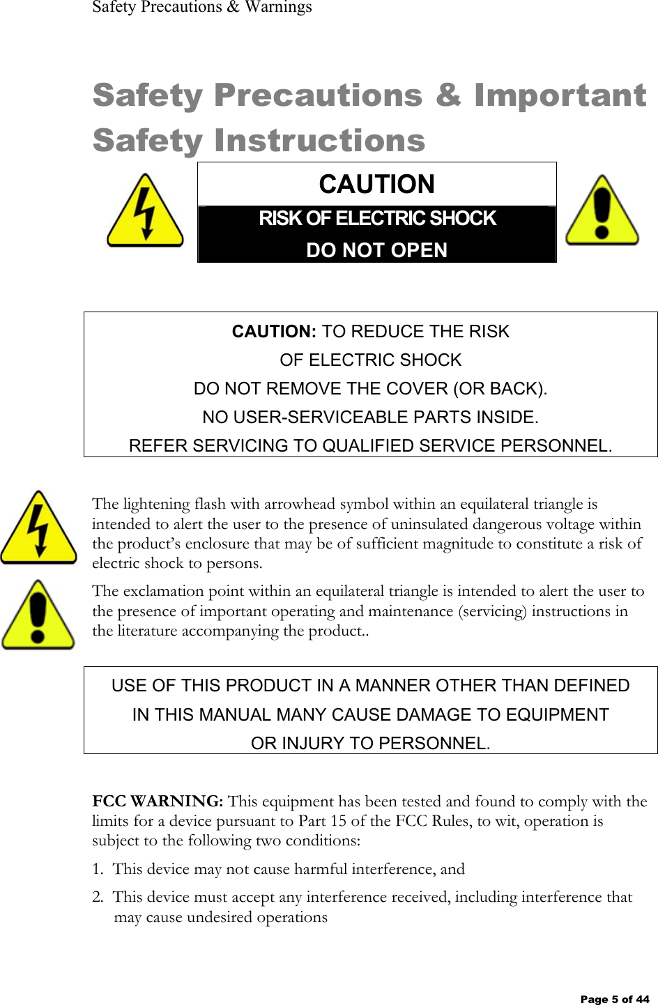 Safety Precautions &amp; Warnings Page 5 of 44 Safety Precautions &amp; Important Safety Instructions  CAUTION  RISK OF ELECTRIC SHOCK DO NOT OPEN  CAUTION: TO REDUCE THE RISK OF ELECTRIC SHOCK DO NOT REMOVE THE COVER (OR BACK). NO USER-SERVICEABLE PARTS INSIDE. REFER SERVICING TO QUALIFIED SERVICE PERSONNEL.  The lightening flash with arrowhead symbol within an equilateral triangle is intended to alert the user to the presence of uninsulated dangerous voltage within the product’s enclosure that may be of sufficient magnitude to constitute a risk of electric shock to persons. The exclamation point within an equilateral triangle is intended to alert the user to the presence of important operating and maintenance (servicing) instructions in the literature accompanying the product.. USE OF THIS PRODUCT IN A MANNER OTHER THAN DEFINED  IN THIS MANUAL MANY CAUSE DAMAGE TO EQUIPMENT  OR INJURY TO PERSONNEL.  FCC WARNING: This equipment has been tested and found to comply with the limits for a device pursuant to Part 15 of the FCC Rules, to wit, operation is subject to the following two conditions:  1.  This device may not cause harmful interference, and 2.  This device must accept any interference received, including interference that may cause undesired operations 