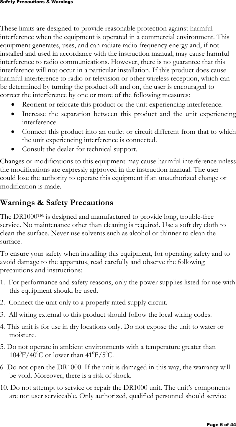 Safety Precautions &amp; Warnings  Page 6 of 44 These limits are designed to provide reasonable protection against harmful interference when the equipment is operated in a commercial environment. This equipment generates, uses, and can radiate radio frequency energy and, if not installed and used in accordance with the instruction manual, may cause harmful interference to radio communications. However, there is no guarantee that this interference will not occur in a particular installation. If this product does cause harmful interference to radio or television or other wireless reception, which can be determined by turning the product off and on, the user is encouraged to correct the interference by one or more of the following measures: • Reorient or relocate this product or the unit experiencing interference. • Increase the separation between this product and the unit experiencing interference. • Connect this product into an outlet or circuit different from that to which the unit experiencing interference is connected. • Consult the dealer for technical support. Changes or modifications to this equipment may cause harmful interference unless the modifications are expressly approved in the instruction manual. The user could lose the authority to operate this equipment if an unauthorized change or modification is made.  Warnings &amp; Safety Precautions The DR1000 is designed and manufactured to provide long, trouble-free service. No maintenance other than cleaning is required. Use a soft dry cloth to clean the surface. Never use solvents such as alcohol or thinner to clean the surface. To ensure your safety when installing this equipment, for operating safety and to avoid damage to the apparatus, read carefully and observe the following precautions and instructions: 1.  For performance and safety reasons, only the power supplies listed for use with this equipment should be used.   2.  Connect the unit only to a properly rated supply circuit. 3.  All wiring external to this product should follow the local wiring codes. 4. This unit is for use in dry locations only. Do not expose the unit to water or moisture. 5. Do not operate in ambient environments with a temperature greater than 1040F/400C or lower than 410F/50C. 6  Do not open the DR1000. If the unit is damaged in this way, the warranty will be void. Moreover, there is a risk of shock. 10. Do not attempt to service or repair the DR1000 unit. The unit’s components are not user serviceable. Only authorized, qualified personnel should service 