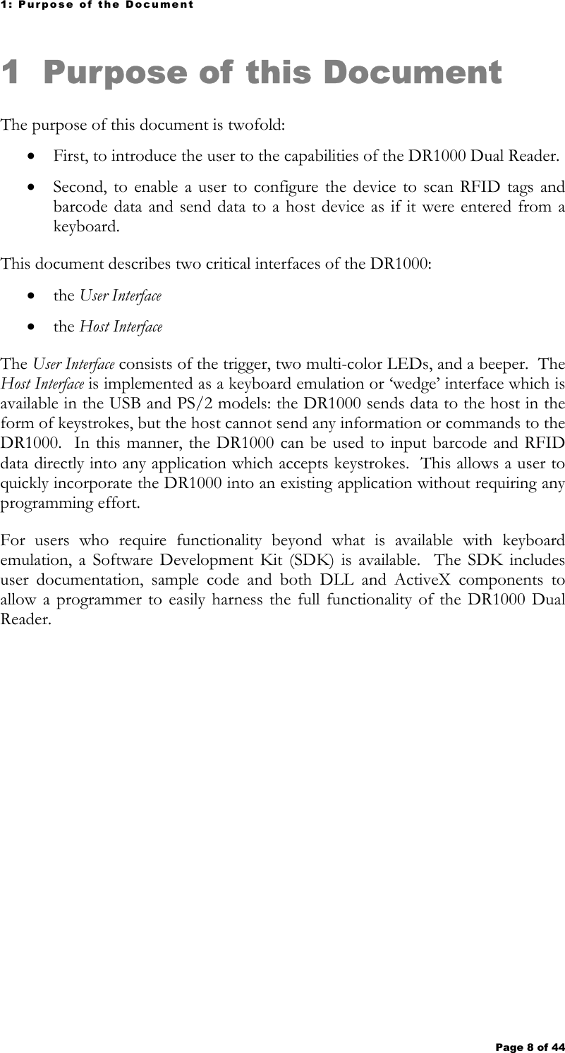 1: Purpose of the Document Page 8 of 44   1 Purpose of this Document  The purpose of this document is twofold: • First, to introduce the user to the capabilities of the DR1000 Dual Reader.   • Second, to enable a user to configure the device to scan RFID tags and barcode data and send data to a host device as if it were entered from a keyboard.   This document describes two critical interfaces of the DR1000: • the User Interface   • the Host Interface   The User Interface consists of the trigger, two multi-color LEDs, and a beeper.  The Host Interface is implemented as a keyboard emulation or ‘wedge’ interface which is available in the USB and PS/2 models: the DR1000 sends data to the host in the form of keystrokes, but the host cannot send any information or commands to the DR1000.  In this manner, the DR1000 can be used to input barcode and RFID data directly into any application which accepts keystrokes.  This allows a user to quickly incorporate the DR1000 into an existing application without requiring any programming effort. For users who require functionality beyond what is available with keyboard emulation, a Software Development Kit (SDK) is available.  The SDK includes user documentation, sample code and both DLL and ActiveX components to allow a programmer to easily harness the full functionality of the DR1000 Dual Reader.   