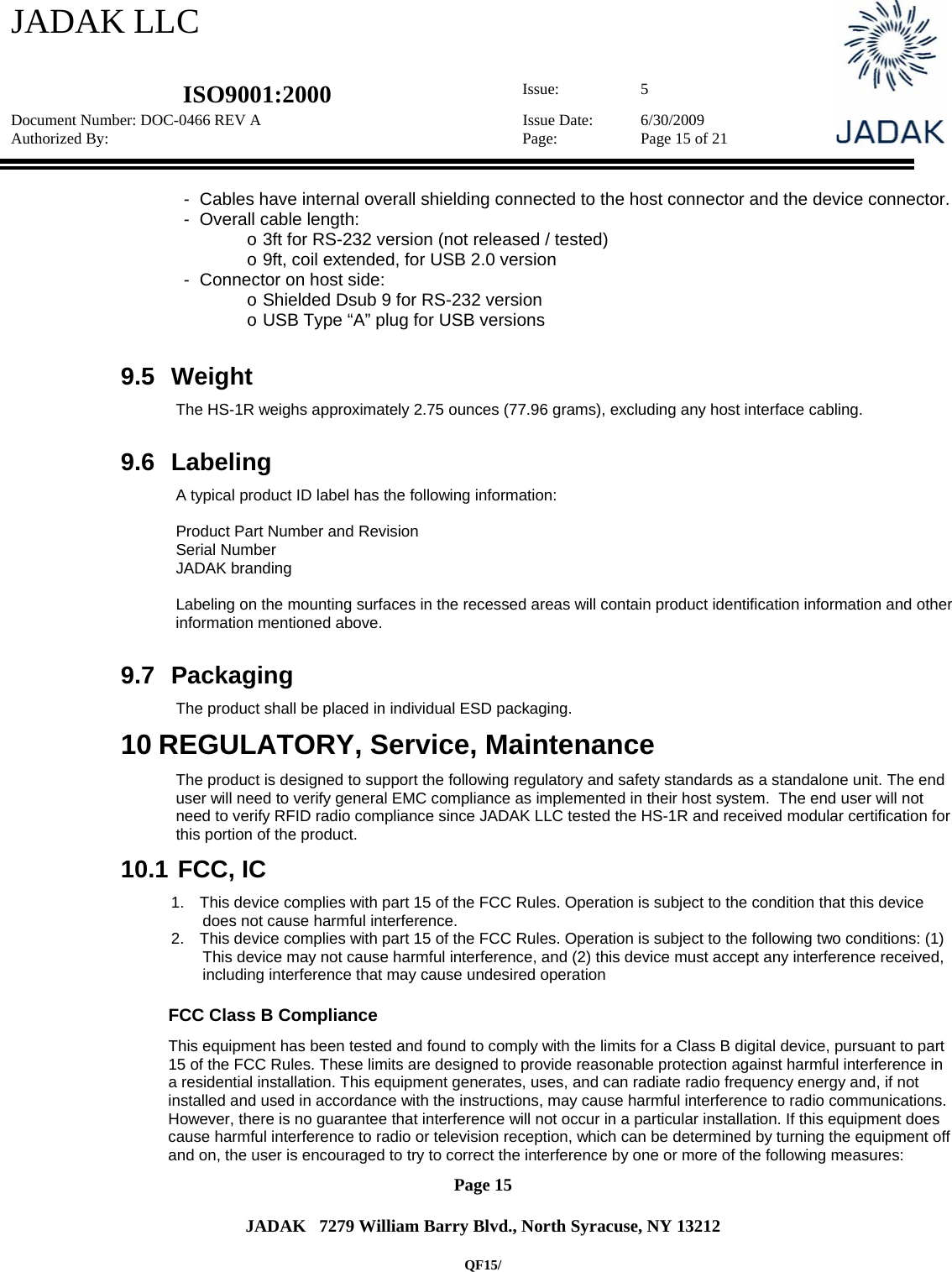JADAK LLC   ISO9001:2000  Issue: 5 Document Number: DOC-0466 REV A  Issue Date:  6/30/2009 Authorized By:  Page:  Page 15 of 21       Page 15   JADAK   7279 William Barry Blvd., North Syracuse, NY 13212  QF15/ -  Cables have internal overall shielding connected to the host connector and the device connector. -  Overall cable length:  o 3ft for RS-232 version (not released / tested) o 9ft, coil extended, for USB 2.0 version -  Connector on host side: o Shielded Dsub 9 for RS-232 version o USB Type “A” plug for USB versions  9.5 Weight The HS-1R weighs approximately 2.75 ounces (77.96 grams), excluding any host interface cabling.  9.6 Labeling A typical product ID label has the following information:  Product Part Number and Revision Serial Number JADAK branding  Labeling on the mounting surfaces in the recessed areas will contain product identification information and other information mentioned above.  9.7 Packaging The product shall be placed in individual ESD packaging.   10 REGULATORY, Service, Maintenance The product is designed to support the following regulatory and safety standards as a standalone unit. The end user will need to verify general EMC compliance as implemented in their host system.  The end user will not need to verify RFID radio compliance since JADAK LLC tested the HS-1R and received modular certification for this portion of the product. 10.1  FCC, IC 1.  This device complies with part 15 of the FCC Rules. Operation is subject to the condition that this device does not cause harmful interference. 2.  This device complies with part 15 of the FCC Rules. Operation is subject to the following two conditions: (1) This device may not cause harmful interference, and (2) this device must accept any interference received, including interference that may cause undesired operation              FCC Class B Compliance  This equipment has been tested and found to comply with the limits for a Class B digital device, pursuant to part 15 of the FCC Rules. These limits are designed to provide reasonable protection against harmful interference in a residential installation. This equipment generates, uses, and can radiate radio frequency energy and, if not installed and used in accordance with the instructions, may cause harmful interference to radio communications. However, there is no guarantee that interference will not occur in a particular installation. If this equipment does cause harmful interference to radio or television reception, which can be determined by turning the equipment off and on, the user is encouraged to try to correct the interference by one or more of the following measures: 