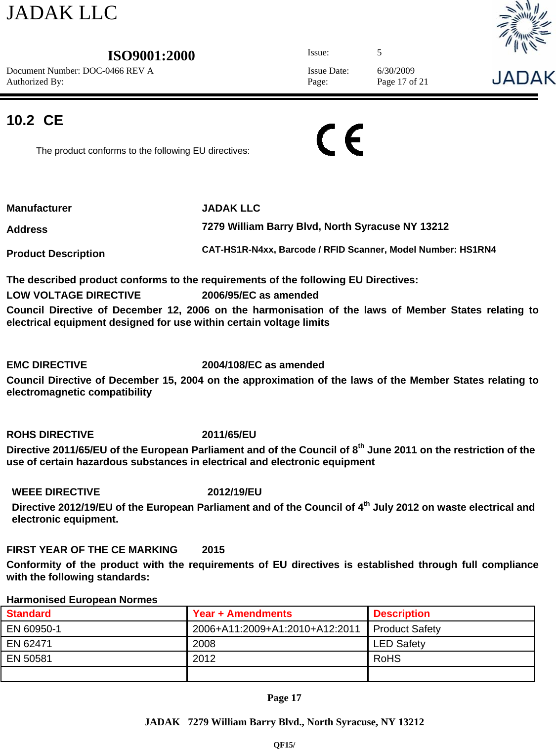 JADAK LLC   ISO9001:2000  Issue: 5 Document Number: DOC-0466 REV A  Issue Date:  6/30/2009 Authorized By:  Page:  Page 17 of 21       Page 17   JADAK   7279 William Barry Blvd., North Syracuse, NY 13212  QF15/ 10.2   CE  The product conforms to the following EU directives:     Manufacturer JADAK LLC Address   7279 William Barry Blvd, North Syracuse NY 13212  Product Description  CAT-HS1R-N4xx, Barcode / RFID Scanner, Model Number: HS1RN4 The described product conforms to the requirements of the following EU Directives: LOW VOLTAGE DIRECTIVE  2006/95/EC as amended Council Directive of December 12, 2006 on the harmonisation of the laws of Member States relating to electrical equipment designed for use within certain voltage limits  EMC DIRECTIVE  2004/108/EC as amended Council Directive of December 15, 2004 on the approximation of the laws of the Member States relating to electromagnetic compatibility  ROHS DIRECTIVE  2011/65/EU Directive 2011/65/EU of the European Parliament and of the Council of 8th June 2011 on the restriction of the use of certain hazardous substances in electrical and electronic equipment  WEEE DIRECTIVE  2012/19/EU Directive 2012/19/EU of the European Parliament and of the Council of 4th July 2012 on waste electrical and electronic equipment.   FIRST YEAR OF THE CE MARKING  2015 Conformity of the product with the requirements of EU directives is established through full compliance with the following standards:  Harmonised European Normes Standard  Year + Amendments  Description EN 60950-1  2006+A11:2009+A1:2010+A12:2011  Product Safety EN 62471  2008  LED Safety EN 50581  2012  RoHS    