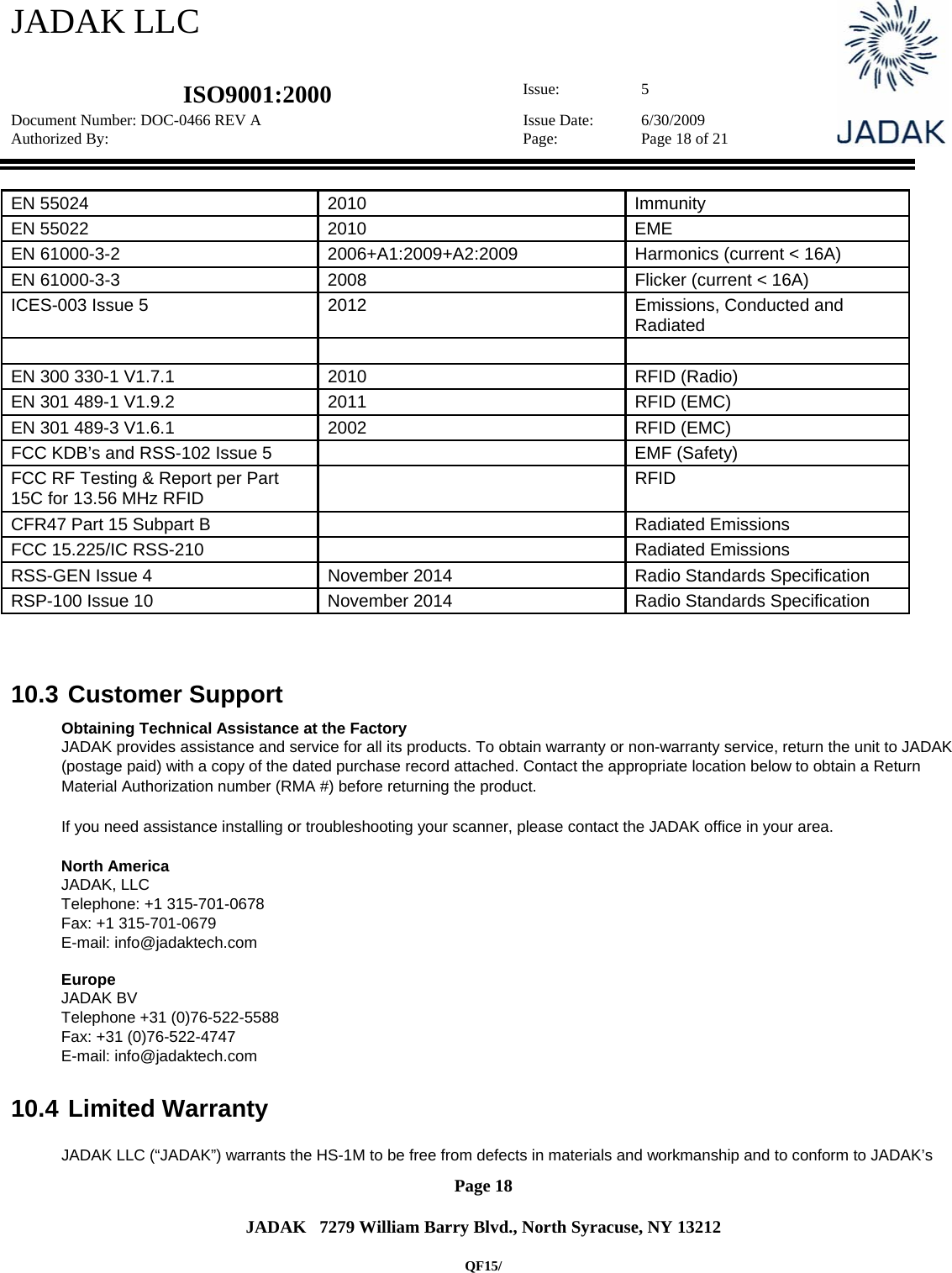 JADAK LLC   ISO9001:2000  Issue: 5 Document Number: DOC-0466 REV A  Issue Date:  6/30/2009 Authorized By:  Page:  Page 18 of 21       Page 18   JADAK   7279 William Barry Blvd., North Syracuse, NY 13212  QF15/ EN 55024  2010  Immunity EN 55022  2010  EME EN 61000-3-2  2006+A1:2009+A2:2009  Harmonics (current &lt; 16A) EN 61000-3-3  2008  Flicker (current &lt; 16A) ICES-003 Issue 5  2012  Emissions, Conducted and Radiated    EN 300 330-1 V1.7.1  2010  RFID (Radio)  EN 301 489-1 V1.9.2  2011  RFID (EMC)  EN 301 489-3 V1.6.1  2002  RFID (EMC)  FCC KDB’s and RSS-102 Issue 5    EMF (Safety) FCC RF Testing &amp; Report per Part 15C for 13.56 MHz RFID  RFID CFR47 Part 15 Subpart B    Radiated Emissions FCC 15.225/IC RSS-210    Radiated Emissions RSS-GEN Issue 4  November 2014  Radio Standards Specification RSP-100 Issue 10  November 2014  Radio Standards Specification    10.3  Customer Support Obtaining Technical Assistance at the Factory JADAK provides assistance and service for all its products. To obtain warranty or non-warranty service, return the unit to JADAK (postage paid) with a copy of the dated purchase record attached. Contact the appropriate location below to obtain a Return Material Authorization number (RMA #) before returning the product.  If you need assistance installing or troubleshooting your scanner, please contact the JADAK office in your area.  North America JADAK, LLC  Telephone: +1 315-701-0678  Fax: +1 315-701-0679  E-mail: info@jadaktech.com  Europe JADAK BV  Telephone +31 (0)76-522-5588  Fax: +31 (0)76-522-4747  E-mail: info@jadaktech.com  10.4  Limited Warranty  JADAK LLC (“JADAK”) warrants the HS-1M to be free from defects in materials and workmanship and to conform to JADAK’s 