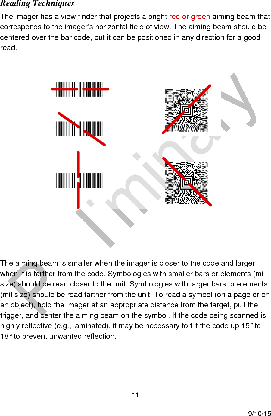  11     9/10/15 Reading Techniques The imager has a view finder that projects a bright red or green aiming beam that corresponds to the imager’s horizontal field of view. The aiming beam should be centered over the bar code, but it can be positioned in any direction for a good read.     The aiming beam is smaller when the imager is closer to the code and larger when it is farther from the code. Symbologies with smaller bars or elements (mil size) should be read closer to the unit. Symbologies with larger bars or elements (mil size) should be read farther from the unit. To read a symbol (on a page or on an object), hold the imager at an appropriate distance from the target, pull the trigger, and center the aiming beam on the symbol. If the code being scanned is highly reflective (e.g., laminated), it may be necessary to tilt the code up 15° to 18° to prevent unwanted reflection.   
