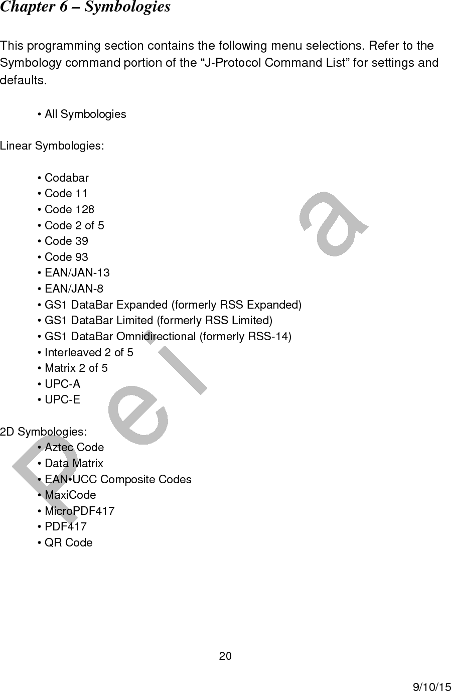  20     9/10/15 Chapter 6 – Symbologies   This programming section contains the following menu selections. Refer to the Symbology command portion of the “J-Protocol Command List” for settings and defaults.  • All Symbologies  Linear Symbologies:  • Codabar • Code 11 • Code 128 • Code 2 of 5 • Code 39 • Code 93 • EAN/JAN-13 • EAN/JAN-8 • GS1 DataBar Expanded (formerly RSS Expanded) • GS1 DataBar Limited (formerly RSS Limited) • GS1 DataBar Omnidirectional (formerly RSS-14) • Interleaved 2 of 5 • Matrix 2 of 5 • UPC-A • UPC-E  2D Symbologies: • Aztec Code • Data Matrix • EAN•UCC Composite Codes • MaxiCode • MicroPDF417 • PDF417 • QR Code    