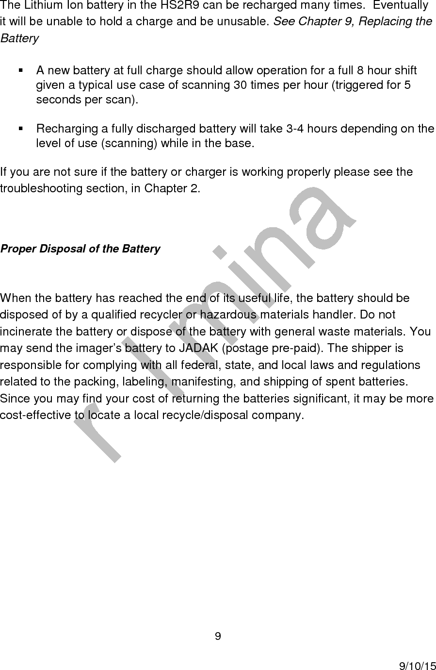  9     9/10/15 The Lithium Ion battery in the HS2R9 can be recharged many times.  Eventually it will be unable to hold a charge and be unusable. See Chapter 9, Replacing the Battery   A new battery at full charge should allow operation for a full 8 hour shift given a typical use case of scanning 30 times per hour (triggered for 5 seconds per scan).   Recharging a fully discharged battery will take 3-4 hours depending on the level of use (scanning) while in the base. If you are not sure if the battery or charger is working properly please see the troubleshooting section, in Chapter 2.   Proper Disposal of the Battery     When the battery has reached the end of its useful life, the battery should be disposed of by a qualified recycler or hazardous materials handler. Do not incinerate the battery or dispose of the battery with general waste materials. You may send the imager’s battery to JADAK (postage pre-paid). The shipper is responsible for complying with all federal, state, and local laws and regulations related to the packing, labeling, manifesting, and shipping of spent batteries. Since you may find your cost of returning the batteries significant, it may be more cost-effective to locate a local recycle/disposal company.        