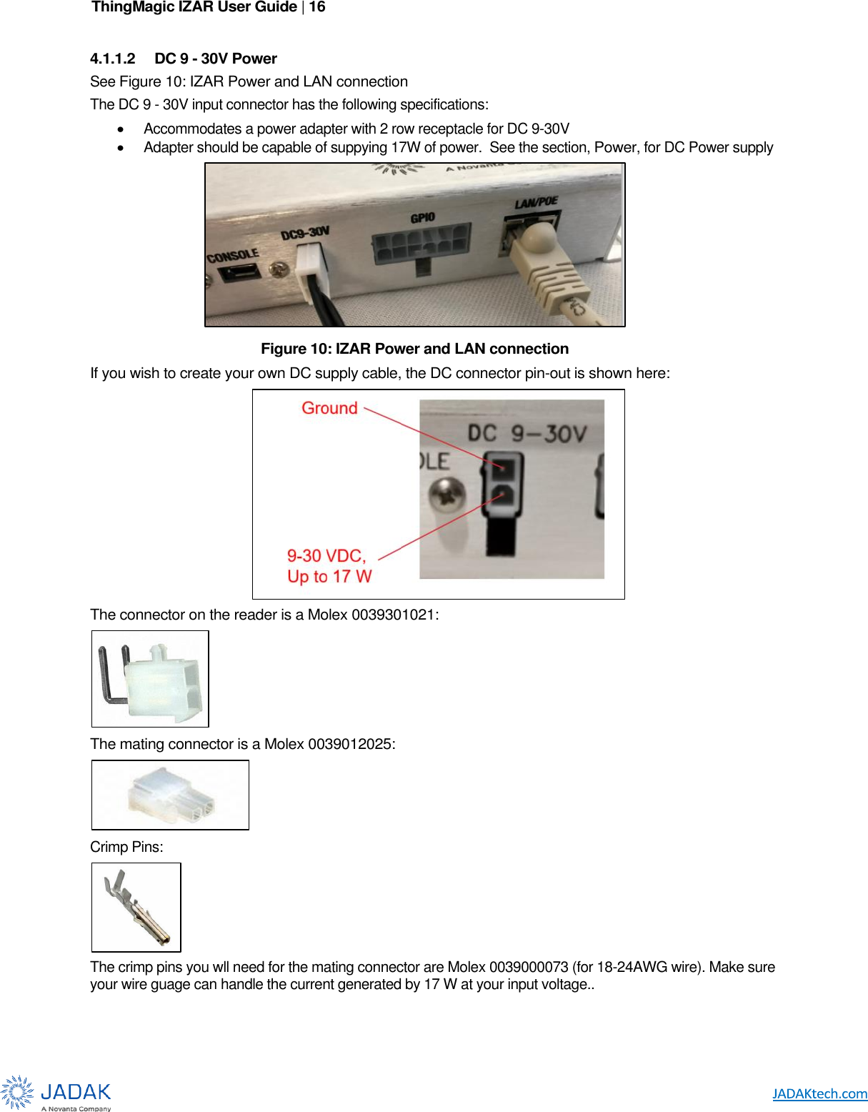 ThingMagic IZAR User Guide | 16      4.1.1.2  DC 9 - 30V Power See Figure 10: IZAR Power and LAN connection The DC 9 - 30V input connector has the following specifications:  Accommodates a power adapter with 2 row receptacle for DC 9-30V   Adapter should be capable of suppying 17W of power.  See the section, Power, for DC Power supply  If you wish to create your own DC supply cable, the DC connector pin-out is shown here:  The connector on the reader is a Molex 0039301021:  The mating connector is a Molex 0039012025:  Crimp Pins:  The crimp pins you wll need for the mating connector are Molex 0039000073 (for 18-24AWG wire). Make sure your wire guage can handle the current generated by 17 W at your input voltage.. Figure 10: IZAR Power and LAN connection 