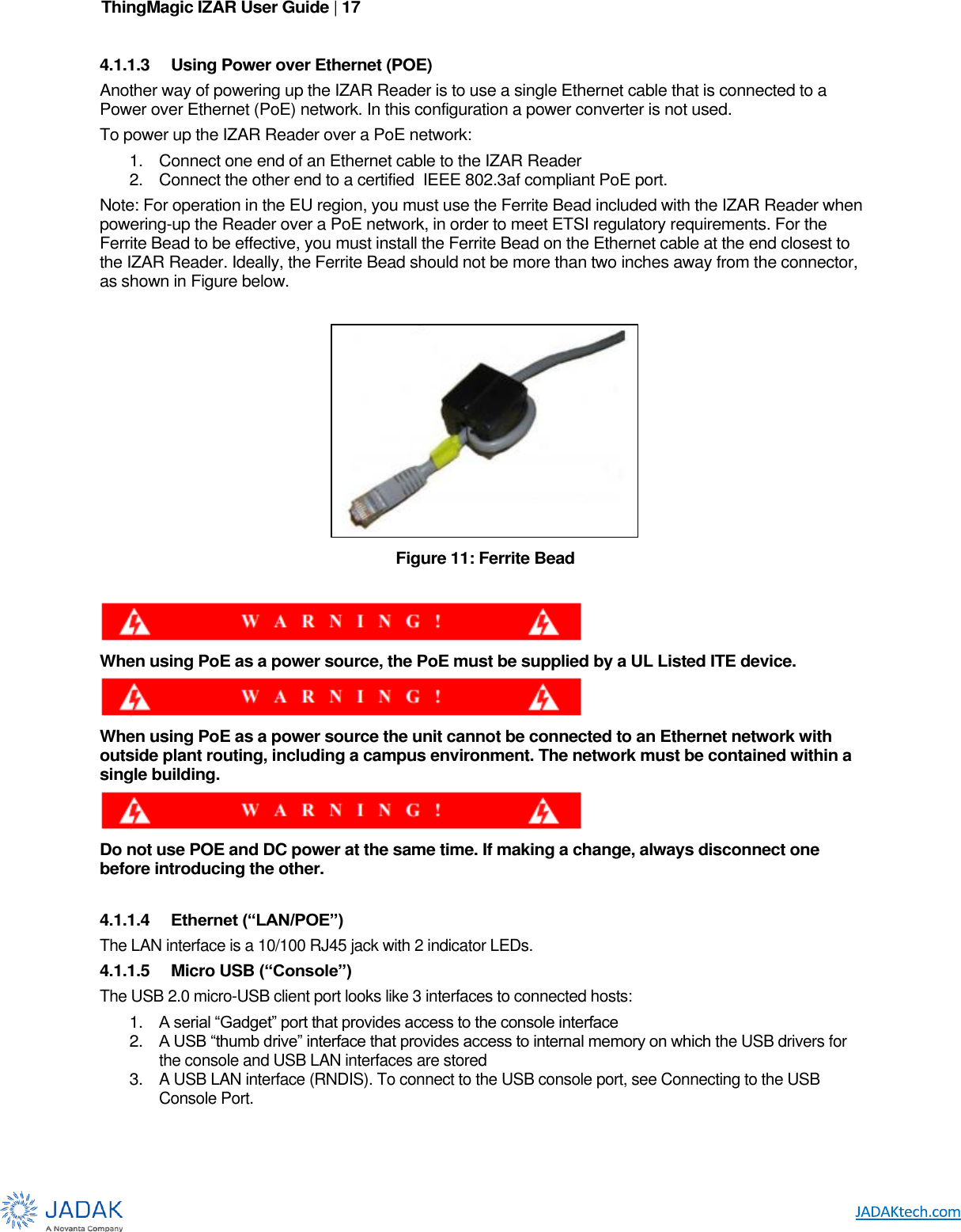 ThingMagic IZAR User Guide | 17      4.1.1.3  Using Power over Ethernet (POE) Another way of powering up the IZAR Reader is to use a single Ethernet cable that is connected to a Power over Ethernet (PoE) network. In this configuration a power converter is not used.  To power up the IZAR Reader over a PoE network:  1.  Connect one end of an Ethernet cable to the IZAR Reader  2.  Connect the other end to a certified  IEEE 802.3af compliant PoE port.  Note: For operation in the EU region, you must use the Ferrite Bead included with the IZAR Reader when powering-up the Reader over a PoE network, in order to meet ETSI regulatory requirements. For the Ferrite Bead to be effective, you must install the Ferrite Bead on the Ethernet cable at the end closest to the IZAR Reader. Ideally, the Ferrite Bead should not be more than two inches away from the connector, as shown in Figure below.   Figure 11: Ferrite Bead   When using PoE as a power source, the PoE must be supplied by a UL Listed ITE device.   When using PoE as a power source the unit cannot be connected to an Ethernet network with outside plant routing, including a campus environment. The network must be contained within a single building.  Do not use POE and DC power at the same time. If making a change, always disconnect one before introducing the other.   4.1.1.4  Ethernet (“LAN/POE”) The LAN interface is a 10/100 RJ45 jack with 2 indicator LEDs. 4.1.1.5  Micro USB (“Console”) The USB 2.0 micro-USB client port looks like 3 interfaces to connected hosts: 1. A serial “Gadget” port that provides access to the console interface 2. A USB “thumb drive” interface that provides access to internal memory on which the USB drivers for the console and USB LAN interfaces are stored 3. A USB LAN interface (RNDIS). To connect to the USB console port, see Connecting to the USB Console Port. 