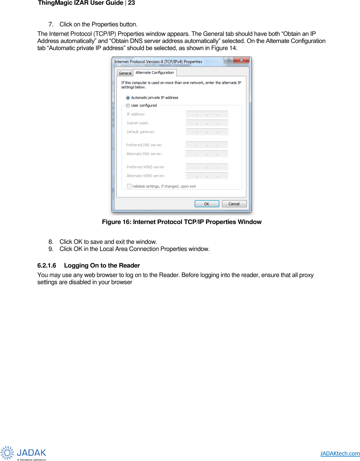 ThingMagic IZAR User Guide | 23      7. Click on the Properties button. The Internet Protocol (TCP/IP) Properties window appears. The General tab should have both “Obtain an IP Address automatically” and “Obtain DNS server address automatically” selected. On the Alternate Configuration tab “Automatic private IP address” should be selected, as shown in Figure 14.  Figure 16: Internet Protocol TCP/IP Properties Window  8. Click OK to save and exit the window. 9. Click OK in the Local Area Connection Properties window.  6.2.1.6  Logging On to the Reader You may use any web browser to log on to the Reader. Before logging into the reader, ensure that all proxy settings are disabled in your browser  