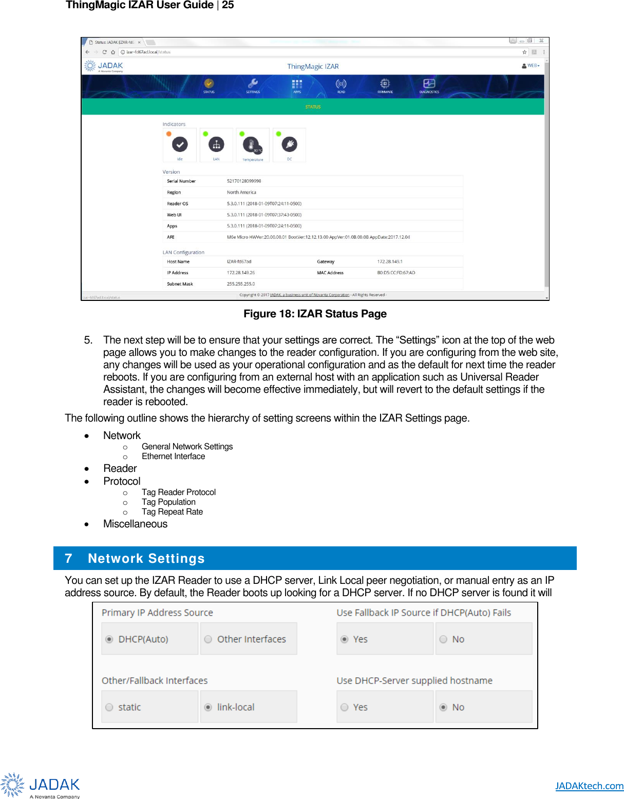 ThingMagic IZAR User Guide | 25       Figure 18: IZAR Status Page  5. The next step will be to ensure that your settings are correct. The “Settings” icon at the top of the web page allows you to make changes to the reader configuration. If you are configuring from the web site, any changes will be used as your operational configuration and as the default for next time the reader reboots. If you are configuring from an external host with an application such as Universal Reader Assistant, the changes will become effective immediately, but will revert to the default settings if the reader is rebooted. The following outline shows the hierarchy of setting screens within the IZAR Settings page.  Network o General Network Settings o Ethernet Interface  Reader  Protocol o Tag Reader Protocol o Tag Population o Tag Repeat Rate    Miscellaneous  7 Network Settings You can set up the IZAR Reader to use a DHCP server, Link Local peer negotiation, or manual entry as an IP address source. By default, the Reader boots up looking for a DHCP server. If no DHCP server is found it will 